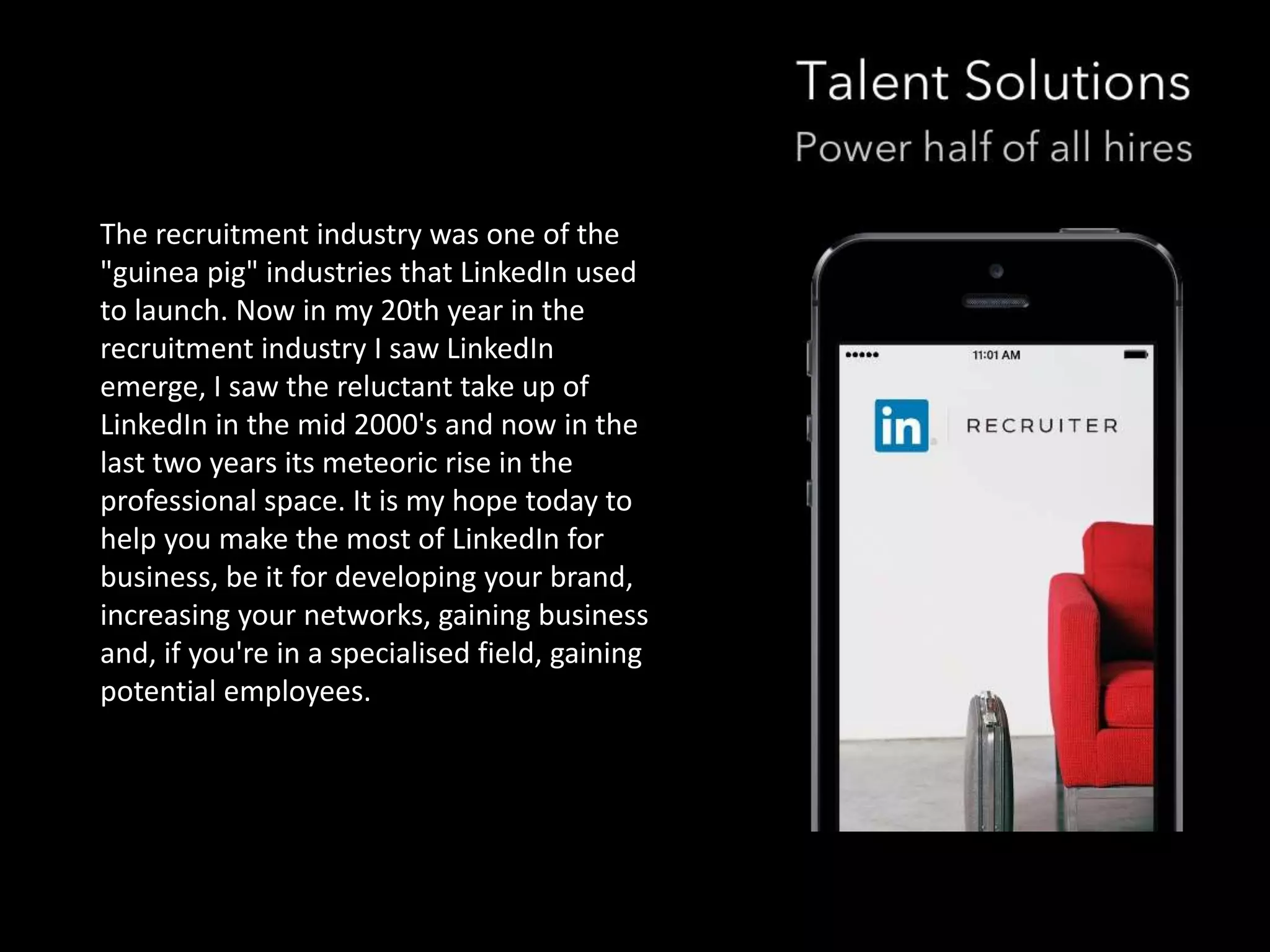 The recruitment industry was one of the 
"guinea pig" industries that LinkedIn used 
to launch. Now in my 20th year in the 
recruitment industry I saw LinkedIn 
emerge, I saw the reluctant take up of 
LinkedIn in the mid 2000's and now in the 
last two years its meteoric rise in the 
professional space. It is my hope today to 
help you make the most of LinkedIn for 
business, be it for developing your brand, 
increasing your networks, gaining business 
and, if you're in a specialised field, gaining 
potential employees. 
 