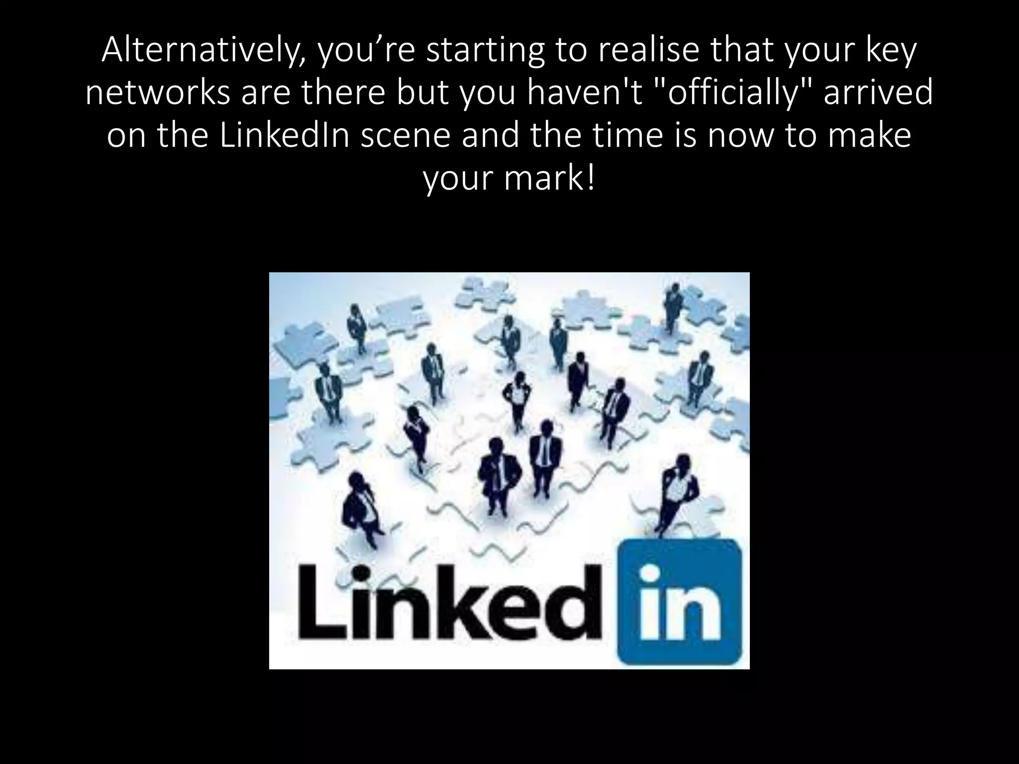 Alternatively, you’re starting to realise that your key 
networks are there but you haven't "officially" arrived 
on the LinkedIn scene and the time is now to make 
your mark! 
 