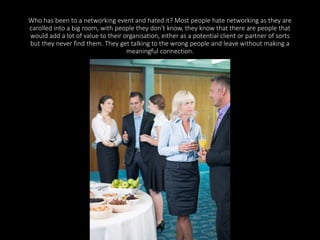 Who has been to a networking event and hated it? Most people hate networking as they are 
carolled into a big room, with people they don't know, they know that there are people that 
would add a lot of value to their organisation, either as a potential client or partner of sorts 
but they never find them. They get talking to the wrong people and leave without making a 
meaningful connection. 
 