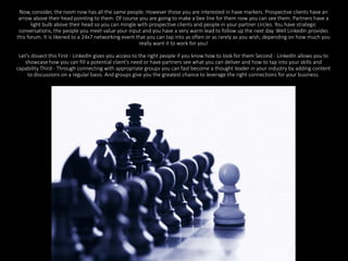 Now, consider, the room now has all the same people. However those you are interested in have markers. Prospective clients have an 
arrow above their head pointing to them. Of course you are going to make a bee line for them now you can see them. Partners have a 
light bulb above their head so you can mingle with prospective clients and people in your partner circles. You have strategic 
conversations, the people you meet value your input and you have a very warm lead to follow up the next day. Well LinkedIn provides 
this forum. It is likened to a 24x7 networking event that you can tap into as often or as rarely as you wish, depending on how much you 
really want it to work for you! 
Let's dissect this First - LinkedIn gives you access to the right people if you know how to look for them Second - LinkedIn allows you to 
showcase how you can fill a potential client's need or have partners see what you can deliver and how to tap into your skills and 
capability Third - Through connecting with appropriate groups you can fast become a thought leader in your industry by adding content 
to discussions on a regular basis. And groups give you the greatest chance to leverage the right connections for your business. 
 