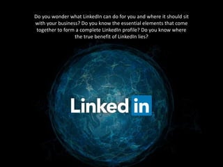 Do you wonder what LinkedIn can do for you and where it should sit 
with your business? Do you know the essential elements that come 
together to form a complete LinkedIn profile? Do you know where 
the true benefit of LinkedIn lies? 
 
