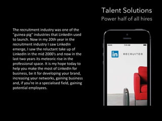 The recruitment industry was one of the 
"guinea pig" industries that LinkedIn used 
to launch. Now in my 20th year in the 
recruitment industry I saw LinkedIn 
emerge, I saw the reluctant take up of 
LinkedIn in the mid 2000's and now in the 
last two years its meteoric rise in the 
professional space. It is my hope today to 
help you make the most of LinkedIn for 
business, be it for developing your brand, 
increasing your networks, gaining business 
and, if you're in a specialised field, gaining 
potential employees. 
 