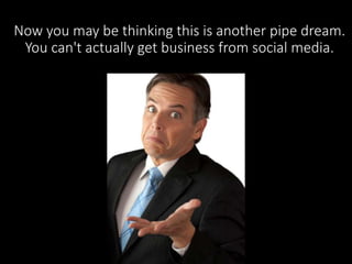 Now you may be thinking this is another pipe dream. 
You can't actually get business from social media. 
 