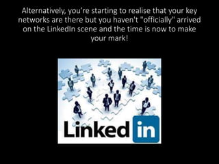 Alternatively, you’re starting to realise that your key 
networks are there but you haven't "officially" arrived 
on the LinkedIn scene and the time is now to make 
your mark! 
 