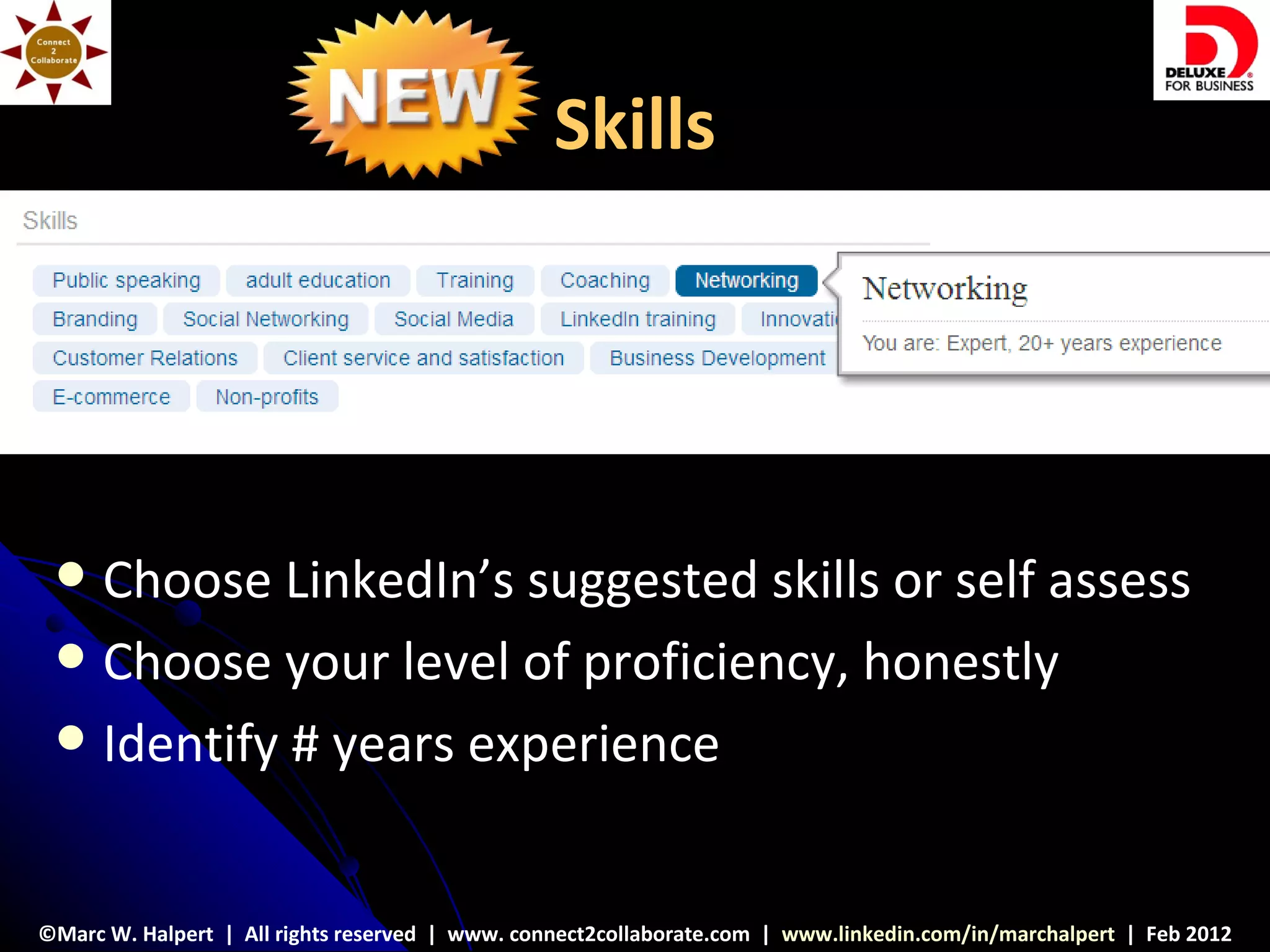 Skills




  Choose LinkedIn’s suggested skills or self assess
  Choose your level of proficiency, honestly
  Identify # years experience



©Marc W. Halpert | All rights reserved | www. connect2collaborate.com | www.linkedin.com/in/marchalpert | Feb 2012
 