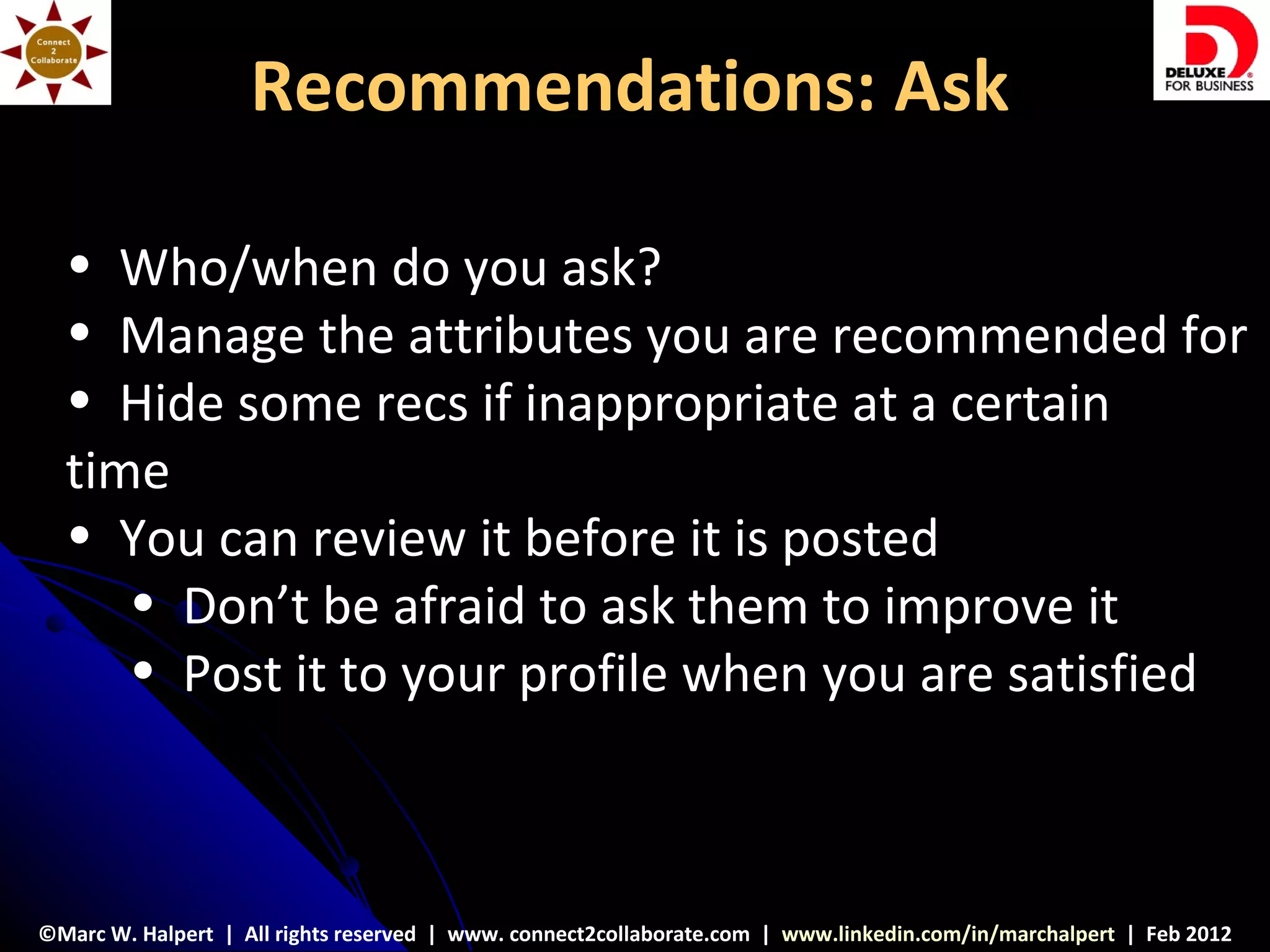 Recommendations: Ask

  • Who/when do you ask?
  • Manage the attributes you are recommended for
  • Hide some recs if inappropriate at a certain
  time
  • You can review it before it is posted
     • Don’t be afraid to ask them to improve it
     • Post it to your profile when you are satisfied



©Marc W. Halpert | All rights reserved | www. connect2collaborate.com | www.linkedin.com/in/marchalpert | Feb 2012
 