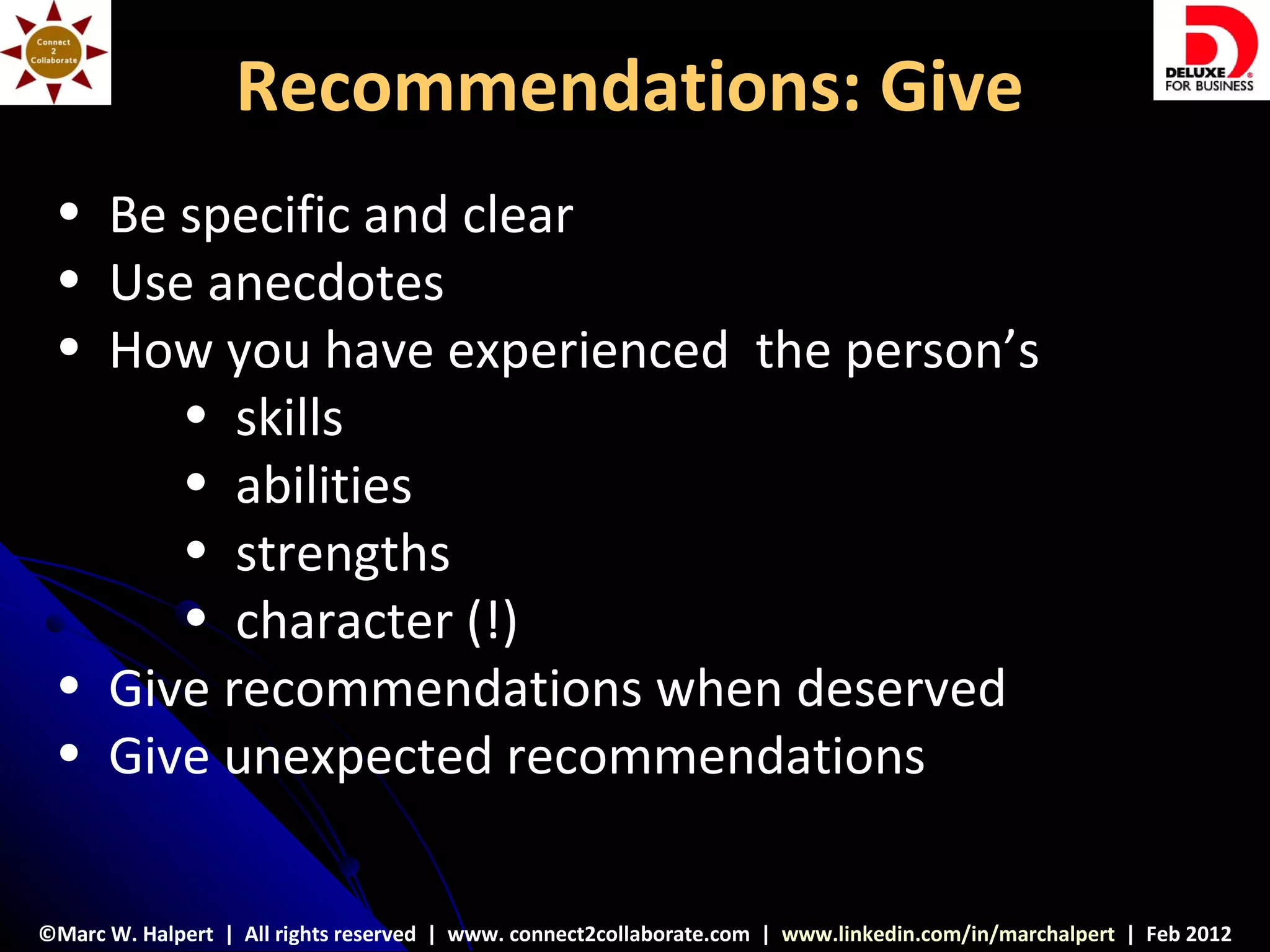 Recommendations: Give
 • Be specific and clear
 • Use anecdotes
 • How you have experienced the person’s
      • skills
      • abilities
      • strengths
      • character (!)
 • Give recommendations when deserved
 • Give unexpected recommendations


©Marc W. Halpert | All rights reserved | www. connect2collaborate.com | www.linkedin.com/in/marchalpert | Feb 2012
 