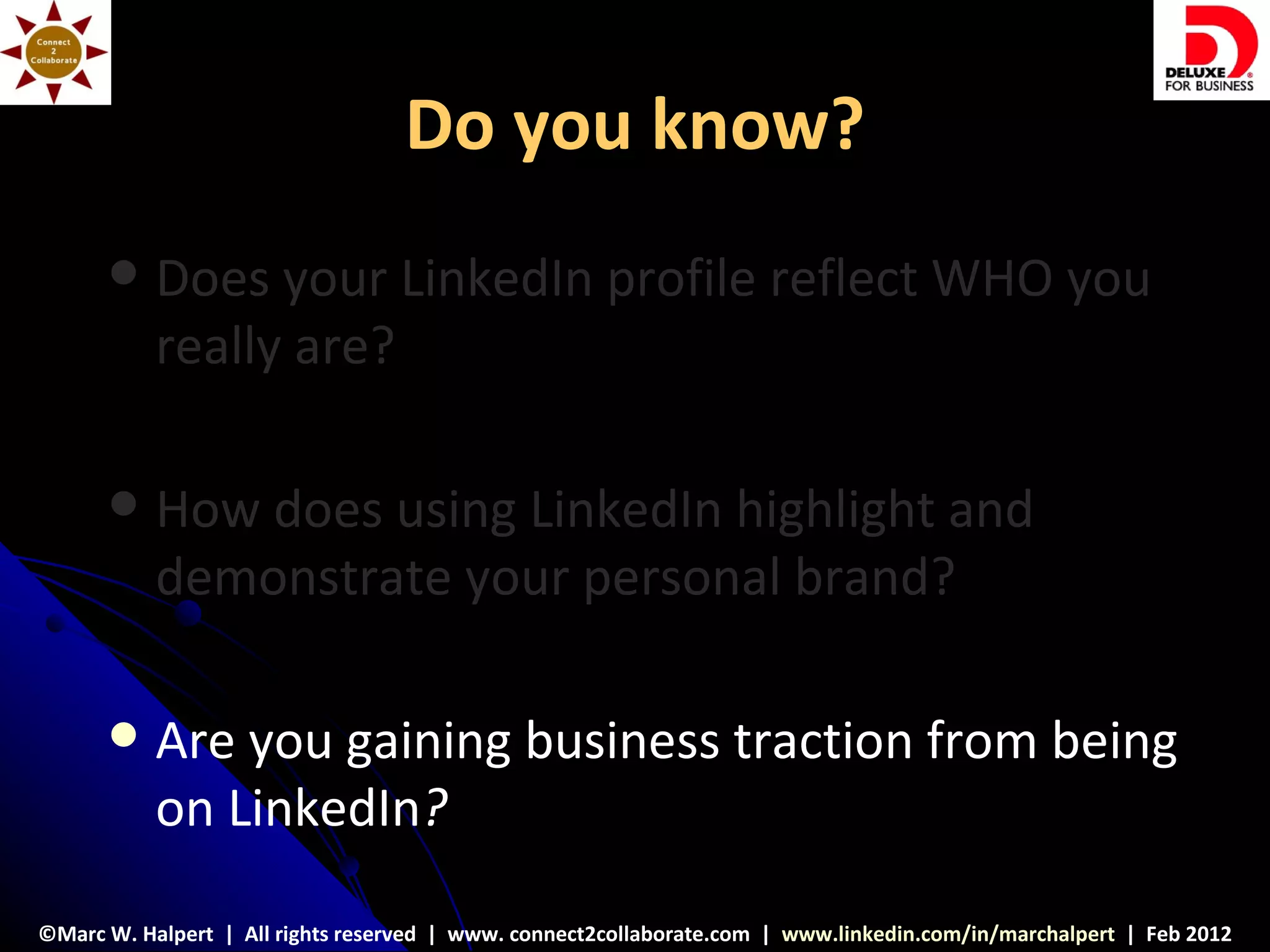 Do you know?
          Does your LinkedIn profile reflect WHO you
           really are?

          How does using LinkedIn highlight and
           demonstrate your personal brand?

          Are you gaining business traction from being
           on LinkedIn?

©Marc W. Halpert | All rights reserved | www. connect2collaborate.com | www.linkedin.com/in/marchalpert | Feb 2012
 