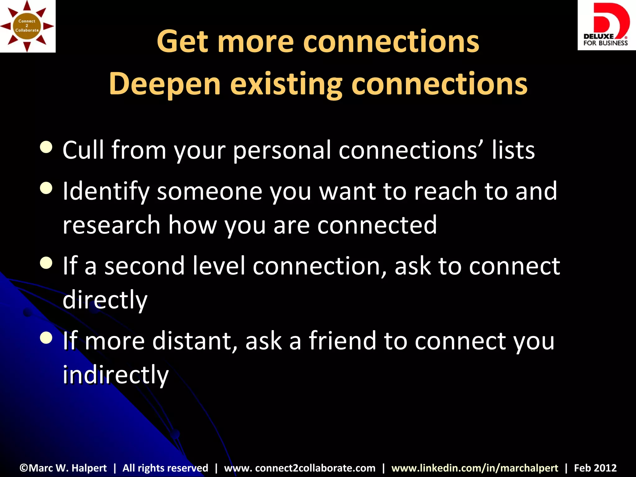Get more connections
                Deepen existing connections
    Cull from your personal connections’ lists
    Identify someone you want to reach to and
     research how you are connected
    If a second level connection, ask to connect
     directly
    If more distant, ask a friend to connect you
     indirectly


©Marc W. Halpert | All rights reserved | www. connect2collaborate.com | www.linkedin.com/in/marchalpert | Feb 2012
 