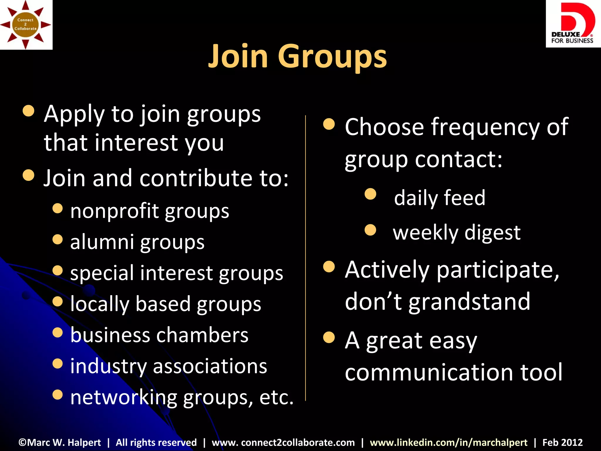 Join Groups
 Apply to join groups                                          Choose frequency of
  that interest you
                                                                 group contact:
 Join and contribute to:
                                                                      daily feed
       nonprofit groups
       alumni groups                                                 weekly digest
       special interest groups                                 Actively participate,
       locally based groups                                     don’t grandstand
       business chambers                                       A great easy
       industry associations
                                                                 communication tool
       networking groups, etc.

©Marc W. Halpert | All rights reserved | www. connect2collaborate.com | www.linkedin.com/in/marchalpert | Feb 2012
 