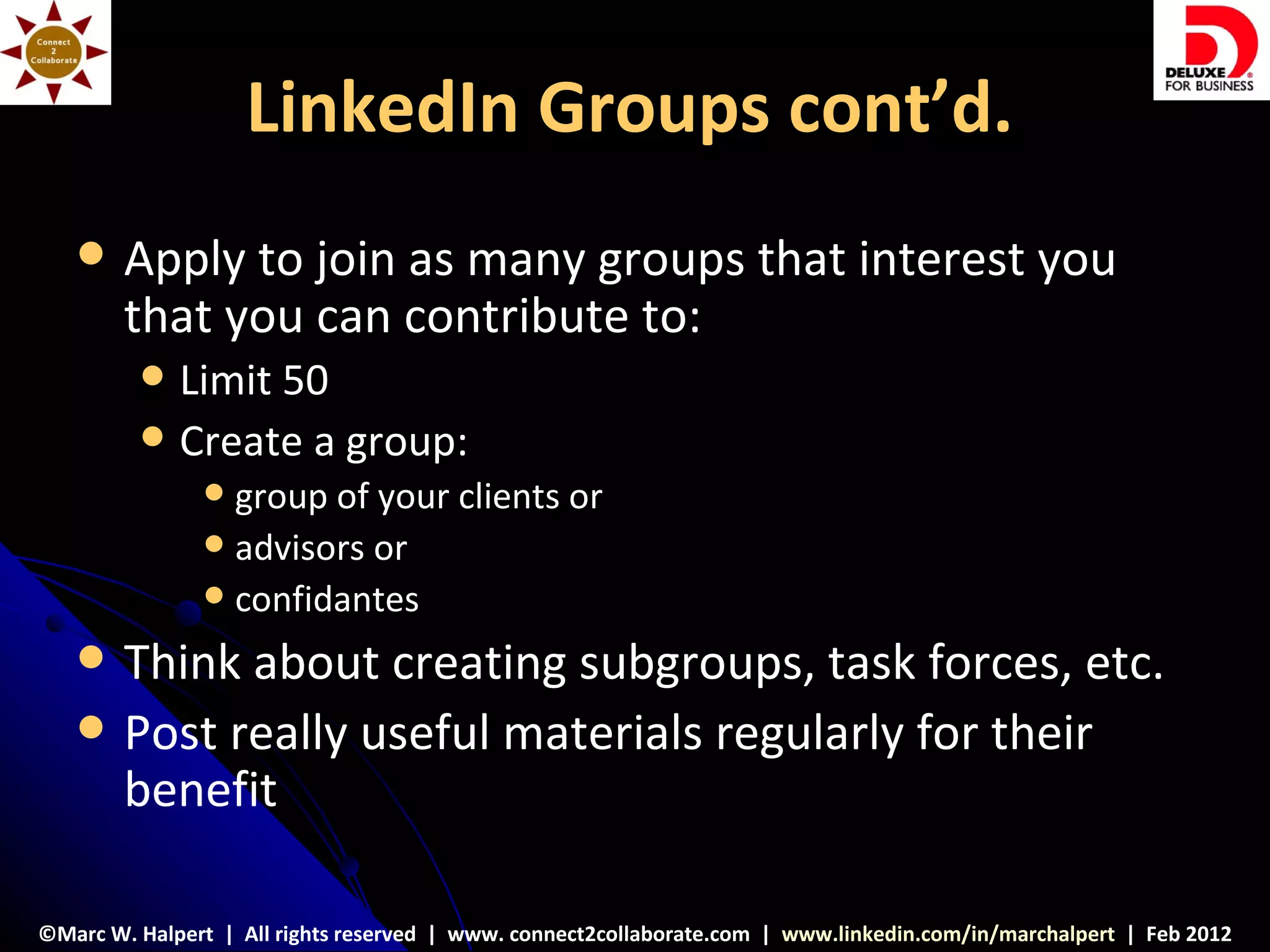 LinkedIn Groups cont’d.
       Apply to join as many groups that interest you
        that you can contribute to:
            Limit 50
            Create a group:
                group of your clients or
                advisors or
                confidantes

       Think about creating subgroups, task forces, etc.
       Post really useful materials regularly for their
        benefit

©Marc W. Halpert | All rights reserved | www. connect2collaborate.com | www.linkedin.com/in/marchalpert | Feb 2012
 