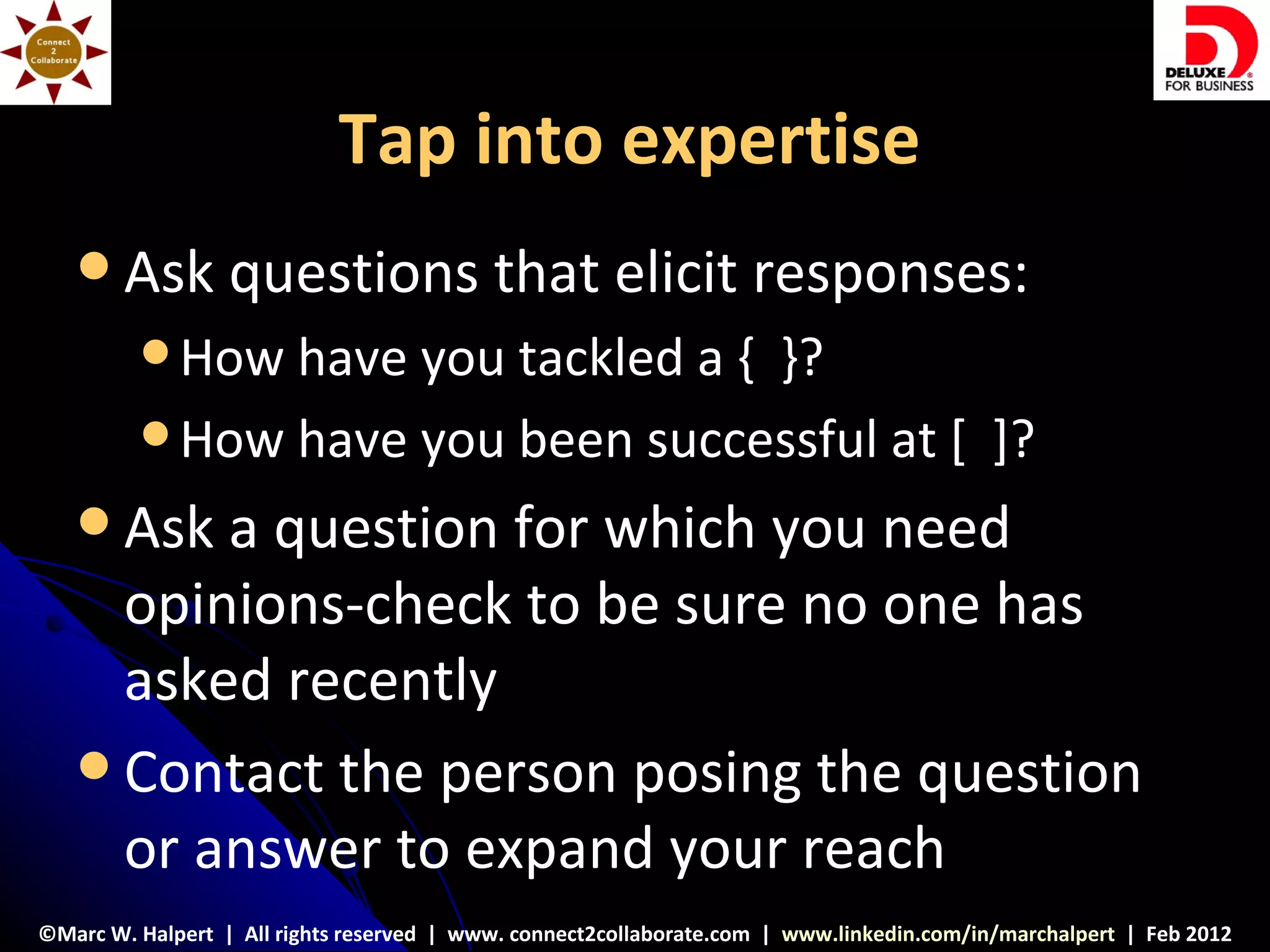 Tap into expertise
    Ask          questions that elicit responses:
          How have you tackled a { }?
          How have you been successful at [ ]?

    Ask a question for which you need
     opinions-check to be sure no one has
     asked recently
    Contact the person posing the question
     or answer to expand your reach
©Marc W. Halpert | All rights reserved | www. connect2collaborate.com | www.linkedin.com/in/marchalpert | Feb 2012
 