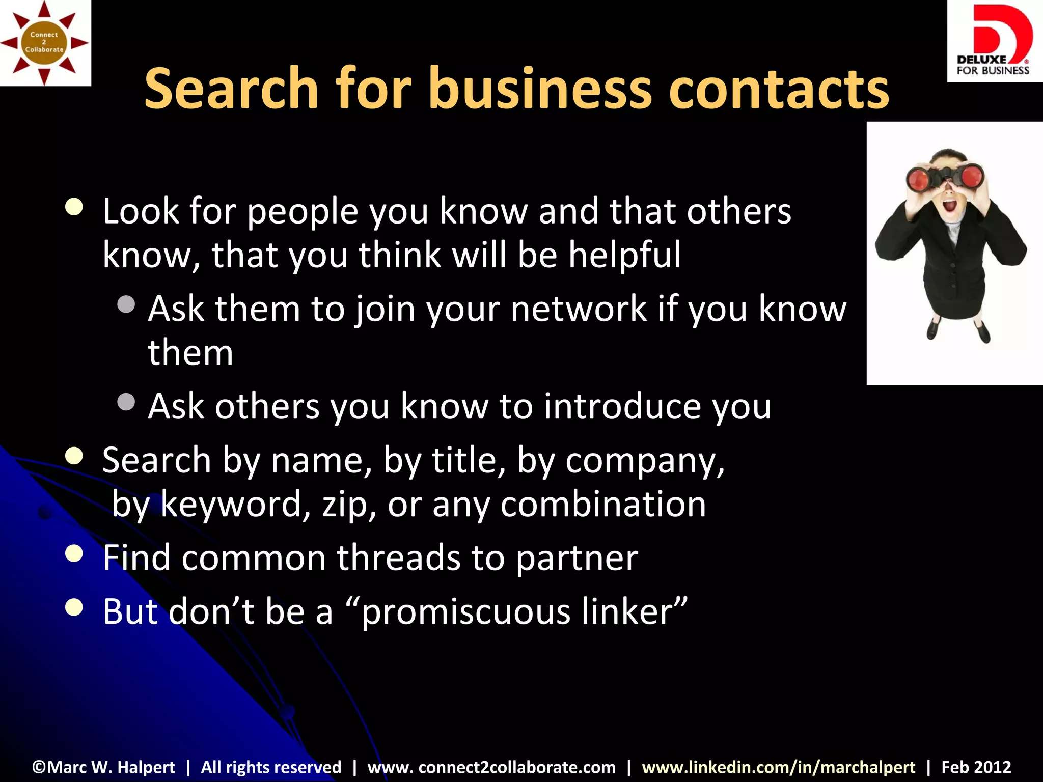 Search for business contacts
       Look for people you know and that others
        know, that you think will be helpful
          Ask them to join your network if you know
           them
          Ask others you know to introduce you
       Search by name, by title, by company,
         by keyword, zip, or any combination
       Find common threads to partner
       But don’t be a “promiscuous linker”


©Marc W. Halpert | All rights reserved | www. connect2collaborate.com | www.linkedin.com/in/marchalpert | Feb 2012
 