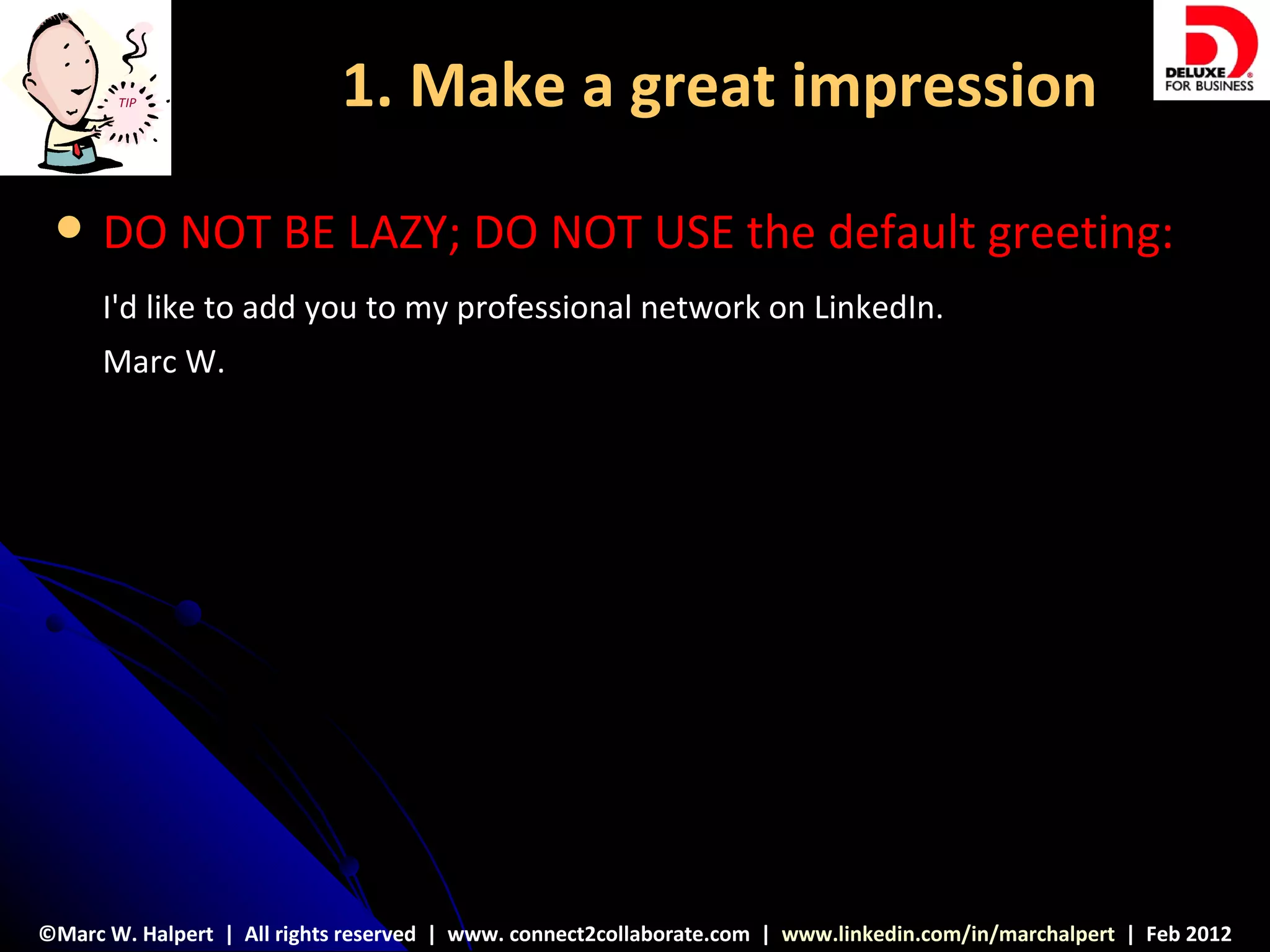 TIP                  1. Make a great impression

     DO NOT BE LAZY; DO NOT USE the default greeting:
      I'd like to add you to my professional network on LinkedIn.
      Marc W.




©Marc W. Halpert | All rights reserved | www. connect2collaborate.com | www.linkedin.com/in/marchalpert | Feb 2012
 