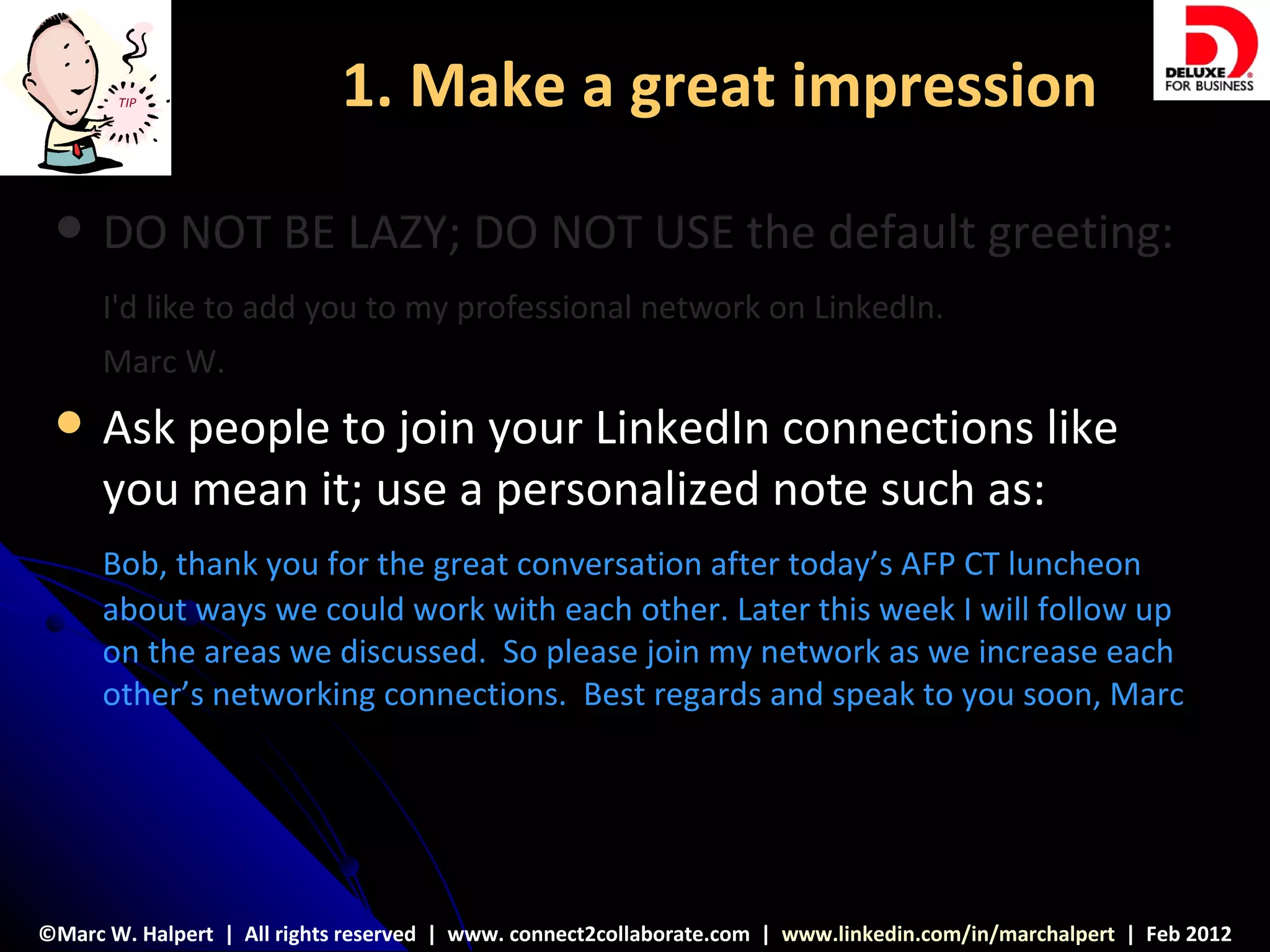 TIP                  1. Make a great impression

     DO NOT BE LAZY; DO NOT USE the default greeting:
      I'd like to add you to my professional network on LinkedIn.
      Marc W.
     Ask people to join your LinkedIn connections like
      you mean it; use a personalized note such as:
      Bob, thank you for the great conversation after today’s AFP CT luncheon
      about ways we could work with each other. Later this week I will follow up
      on the areas we discussed. So please join my network as we increase each
      other’s networking connections. Best regards and speak to you soon, Marc




©Marc W. Halpert | All rights reserved | www. connect2collaborate.com | www.linkedin.com/in/marchalpert | Feb 2012
 