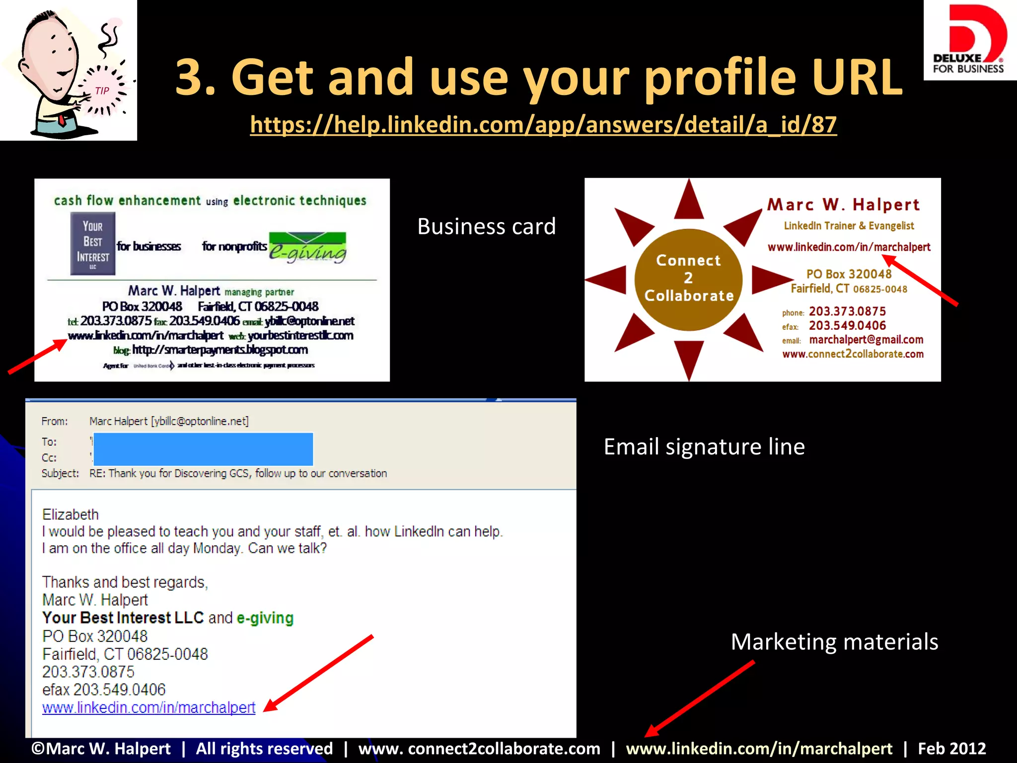 TIP       3. Get and use your profile URL
                          https://help.linkedin.com/app/answers/detail/a_id/87



                                              Business card




                                                                    Email signature line




                                                                                   Marketing materials



©Marc W. Halpert | All rights reserved | www. connect2collaborate.com | www.linkedin.com/in/marchalpert | Feb 2012
 
