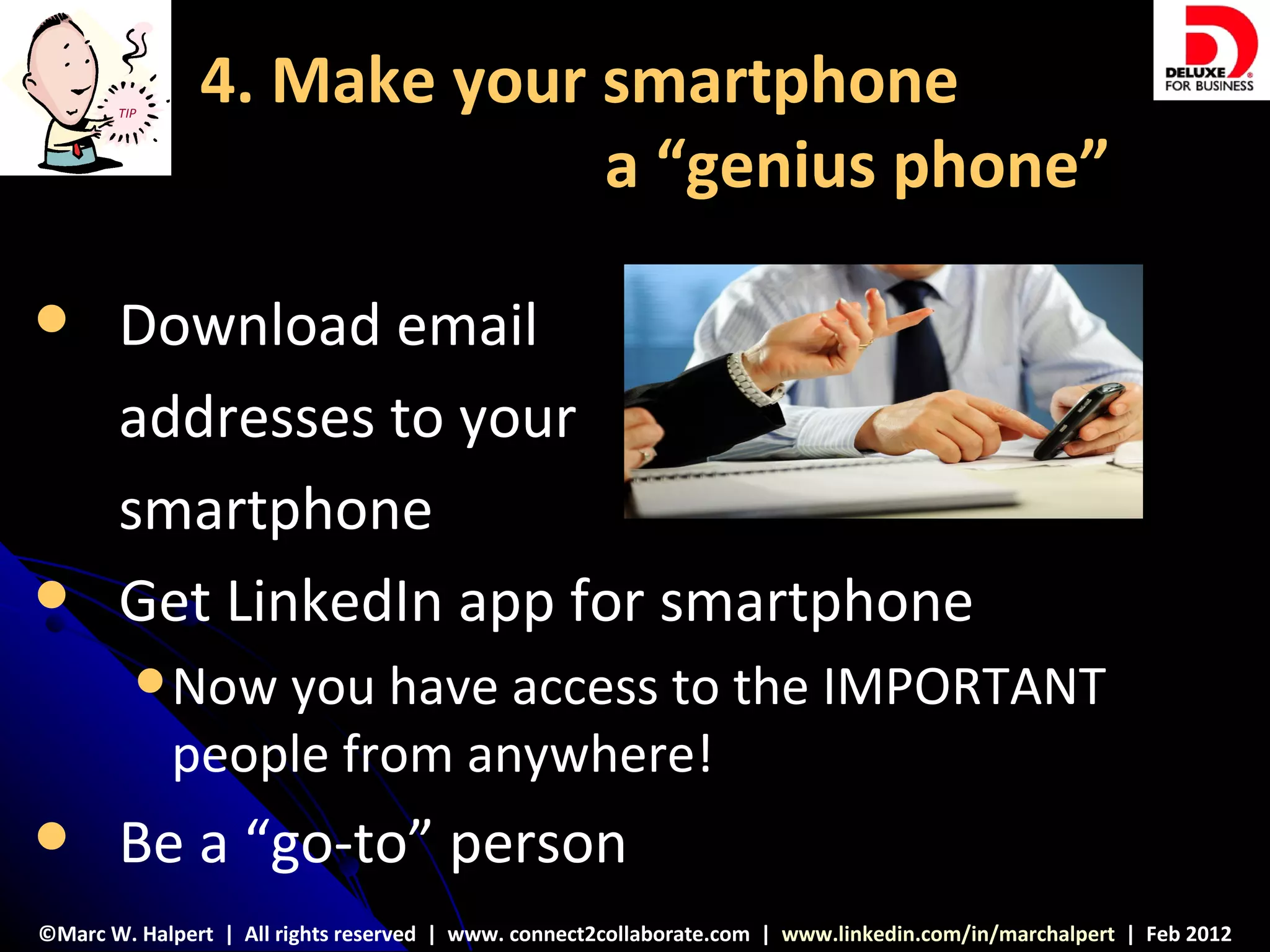 TIP
               4. Make your smartphone
                            a “genius phone”

      Download email
       addresses to your
       smartphone
      Get LinkedIn app for smartphone
          Now   you have access to the IMPORTANT
             people from anywhere!
      Be a “go-to” person
©Marc W. Halpert | All rights reserved | www. connect2collaborate.com | www.linkedin.com/in/marchalpert | Feb 2012
 