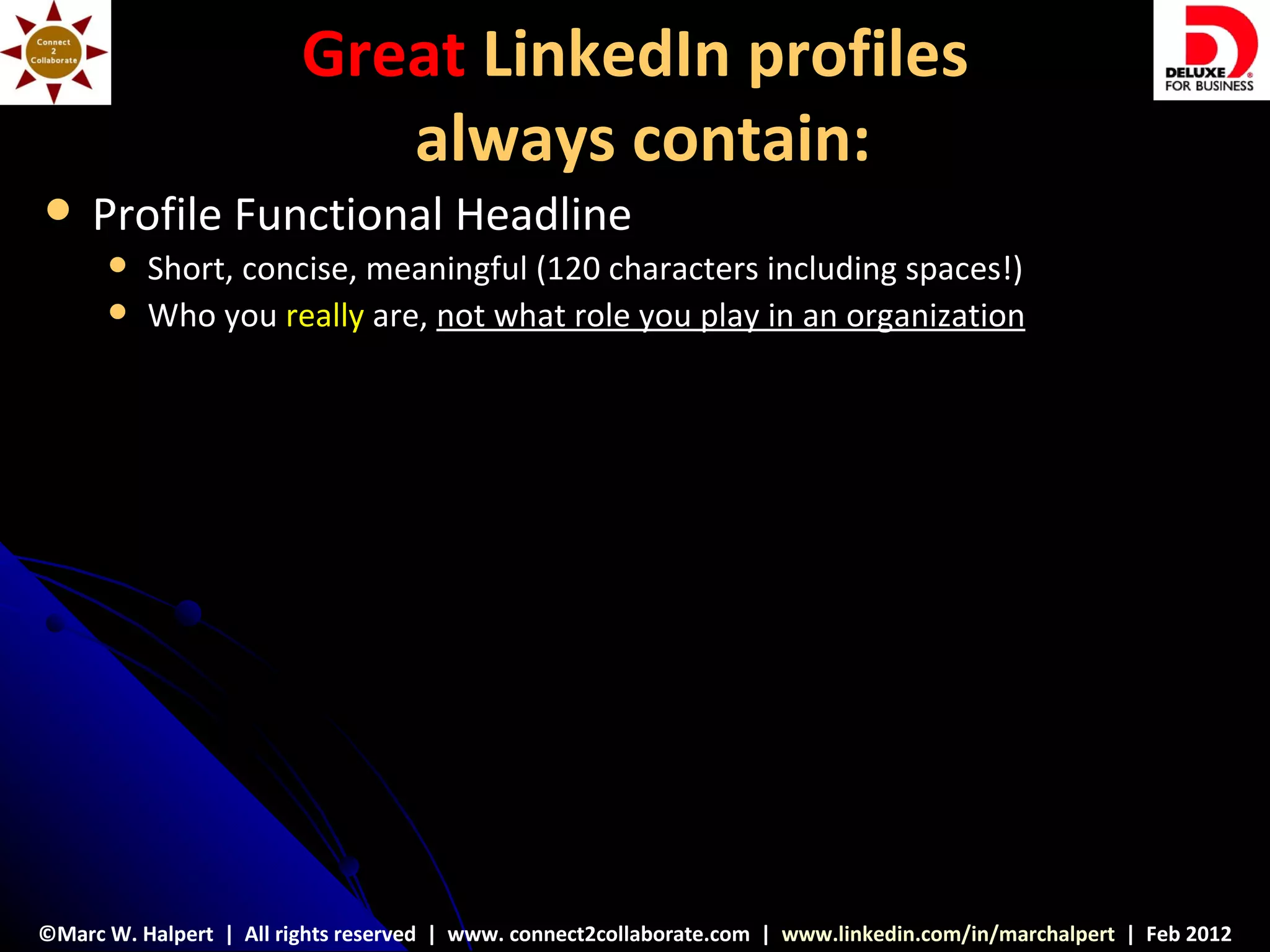 Great LinkedIn profiles
                            always contain:
    Profile Functional Headline
         Short, concise, meaningful (120 characters including spaces!)
         Who you really are, not what role you play in an organization




©Marc W. Halpert | All rights reserved | www. connect2collaborate.com | www.linkedin.com/in/marchalpert | Feb 2012
 