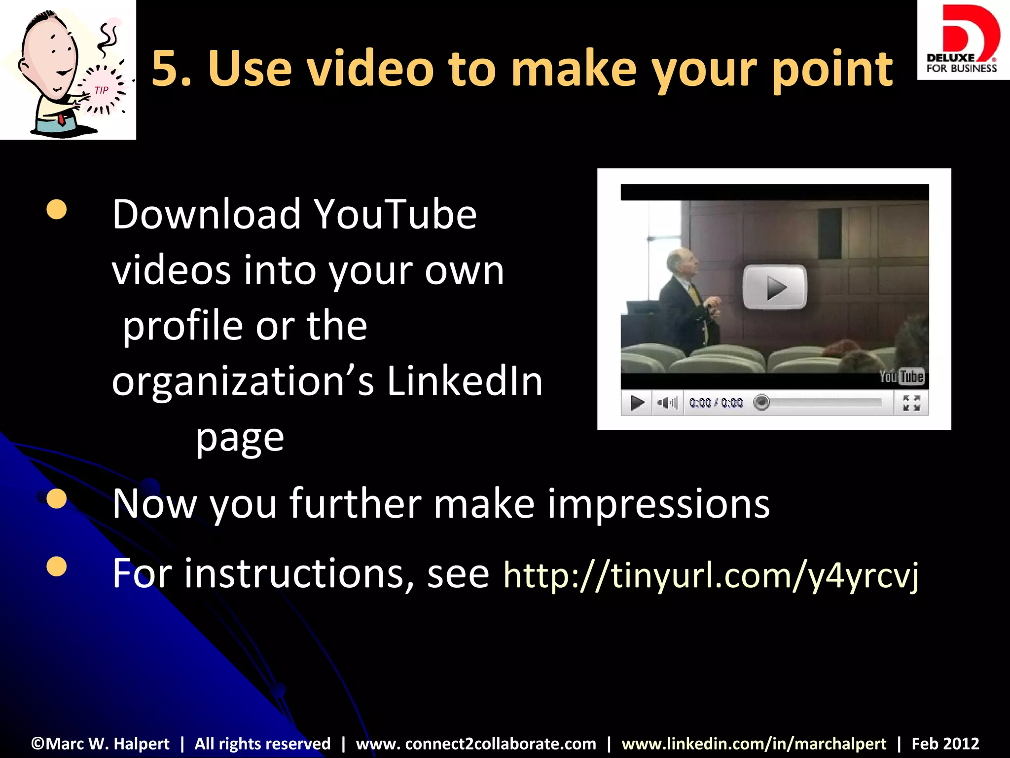 TIP
               5. Use video to make your point

            Download YouTube
             videos into your own
             profile or the
             organization’s LinkedIn
                 page
            Now you further make impressions
            For instructions, see http://tinyurl.com/y4yrcvj


©Marc W. Halpert | All rights reserved | www. connect2collaborate.com | www.linkedin.com/in/marchalpert | Feb 2012
 