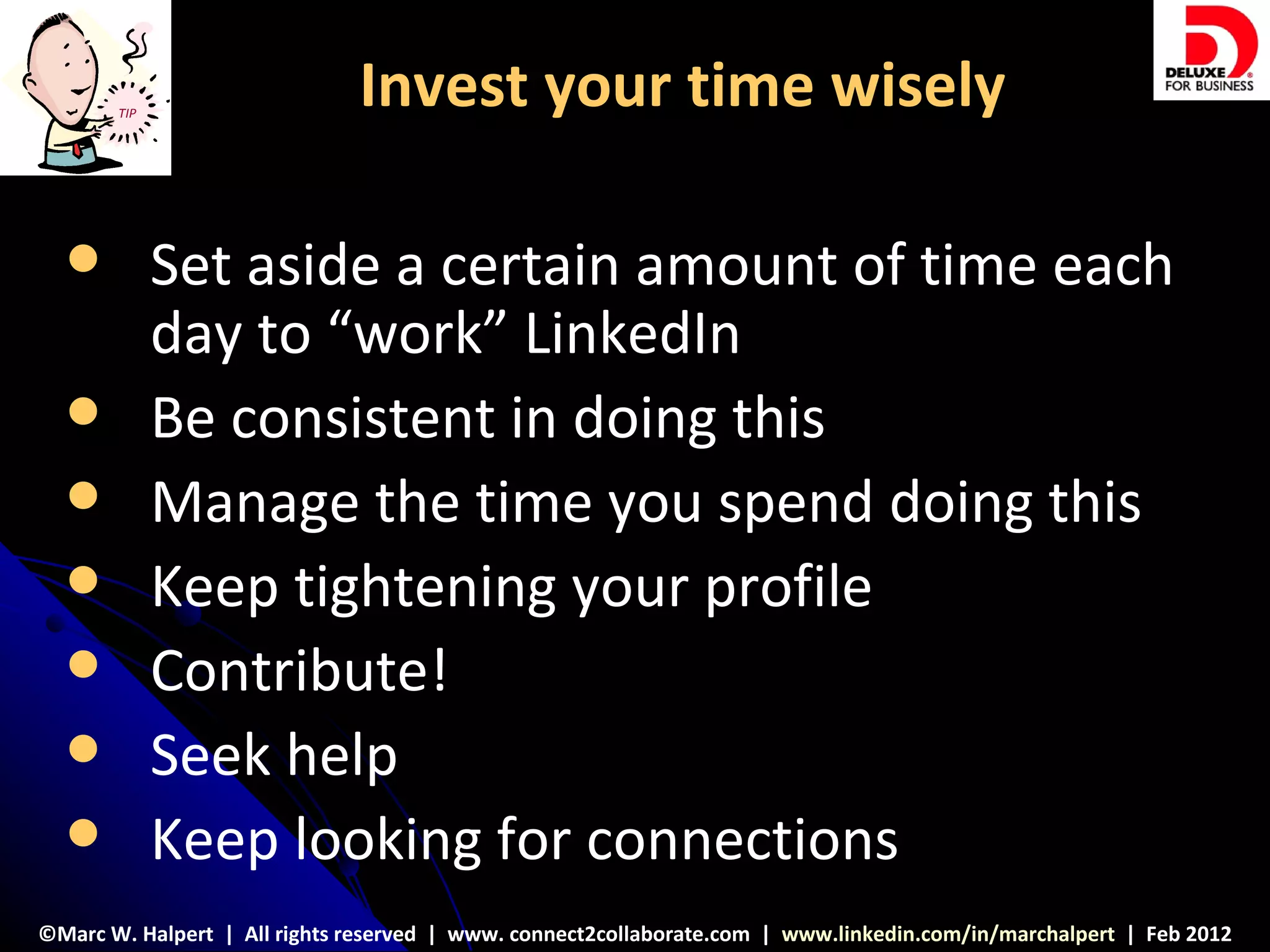 TIP
                              Invest your time wisely

            Set aside a certain amount of time each
             day to “work” LinkedIn
            Be consistent in doing this
            Manage the time you spend doing this
            Keep tightening your profile
            Contribute!
            Seek help
            Keep looking for connections
©Marc W. Halpert | All rights reserved | www. connect2collaborate.com | www.linkedin.com/in/marchalpert | Feb 2012
 