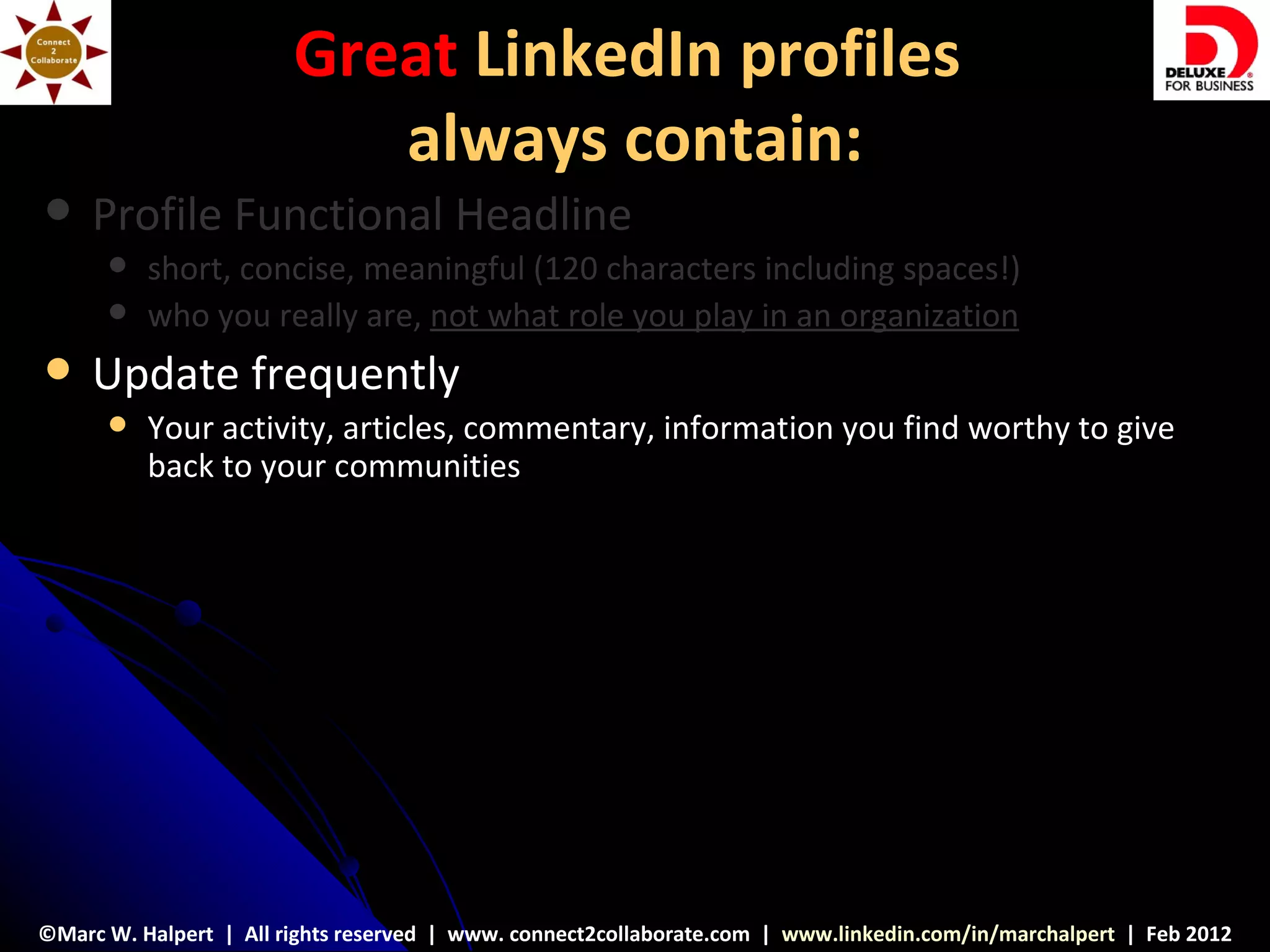 Great LinkedIn profiles
                           always contain:
    Profile Functional Headline
         short, concise, meaningful (120 characters including spaces!)
         who you really are, not what role you play in an organization
    Update frequently
         Your activity, articles, commentary, information you find worthy to give
          back to your communities




©Marc W. Halpert | All rights reserved | www. connect2collaborate.com | www.linkedin.com/in/marchalpert | Feb 2012
 