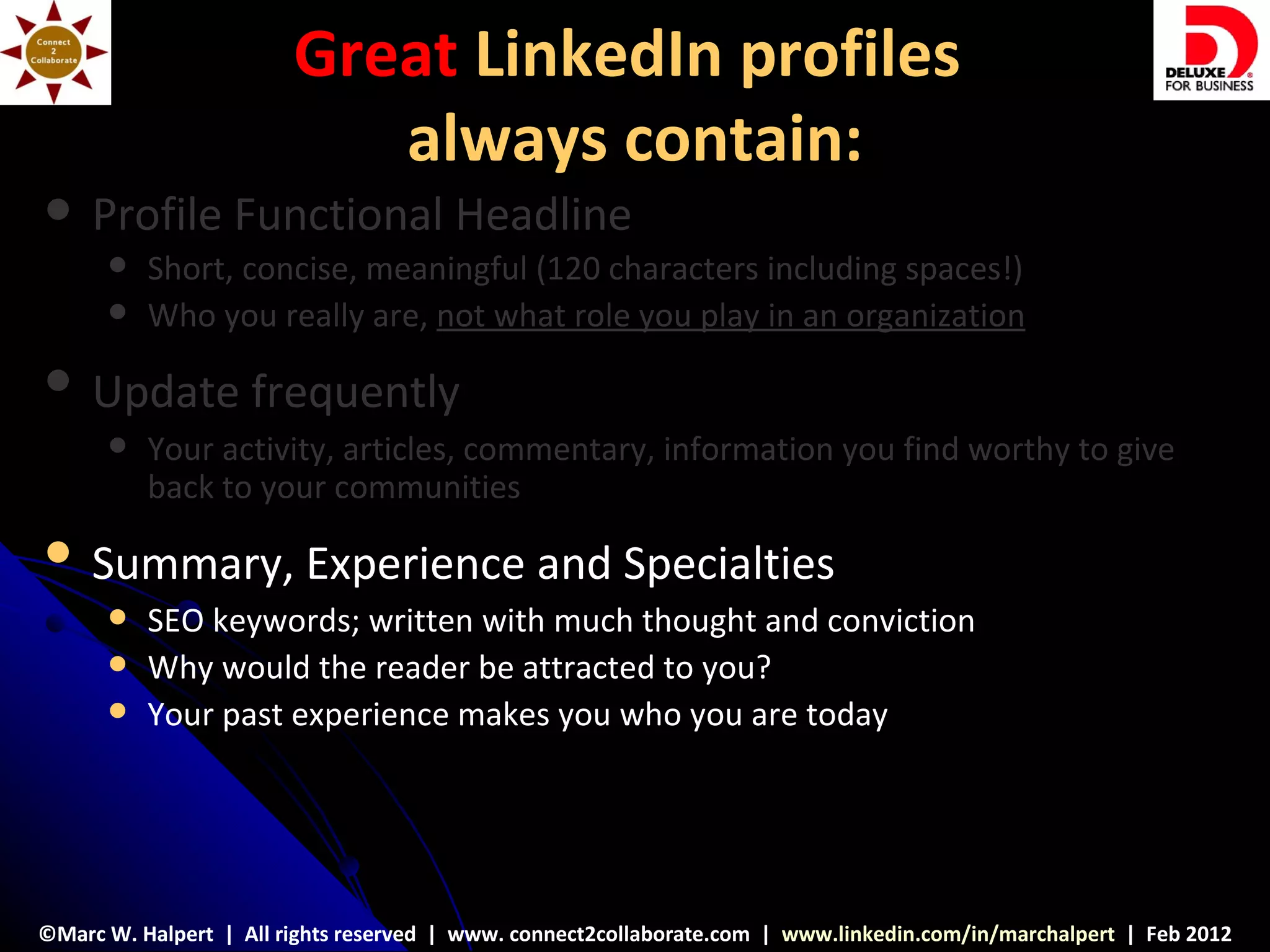 Great LinkedIn profiles
                           always contain:
    Profile Functional Headline
         Short, concise, meaningful (120 characters including spaces!)
         Who you really are, not what role you play in an organization
    Update frequently
         Your activity, articles, commentary, information you find worthy to give
          back to your communities
    Summary, Experience and Specialties
         SEO keywords; written with much thought and conviction
         Why would the reader be attracted to you?
         Your past experience makes you who you are today




©Marc W. Halpert | All rights reserved | www. connect2collaborate.com | www.linkedin.com/in/marchalpert | Feb 2012
 