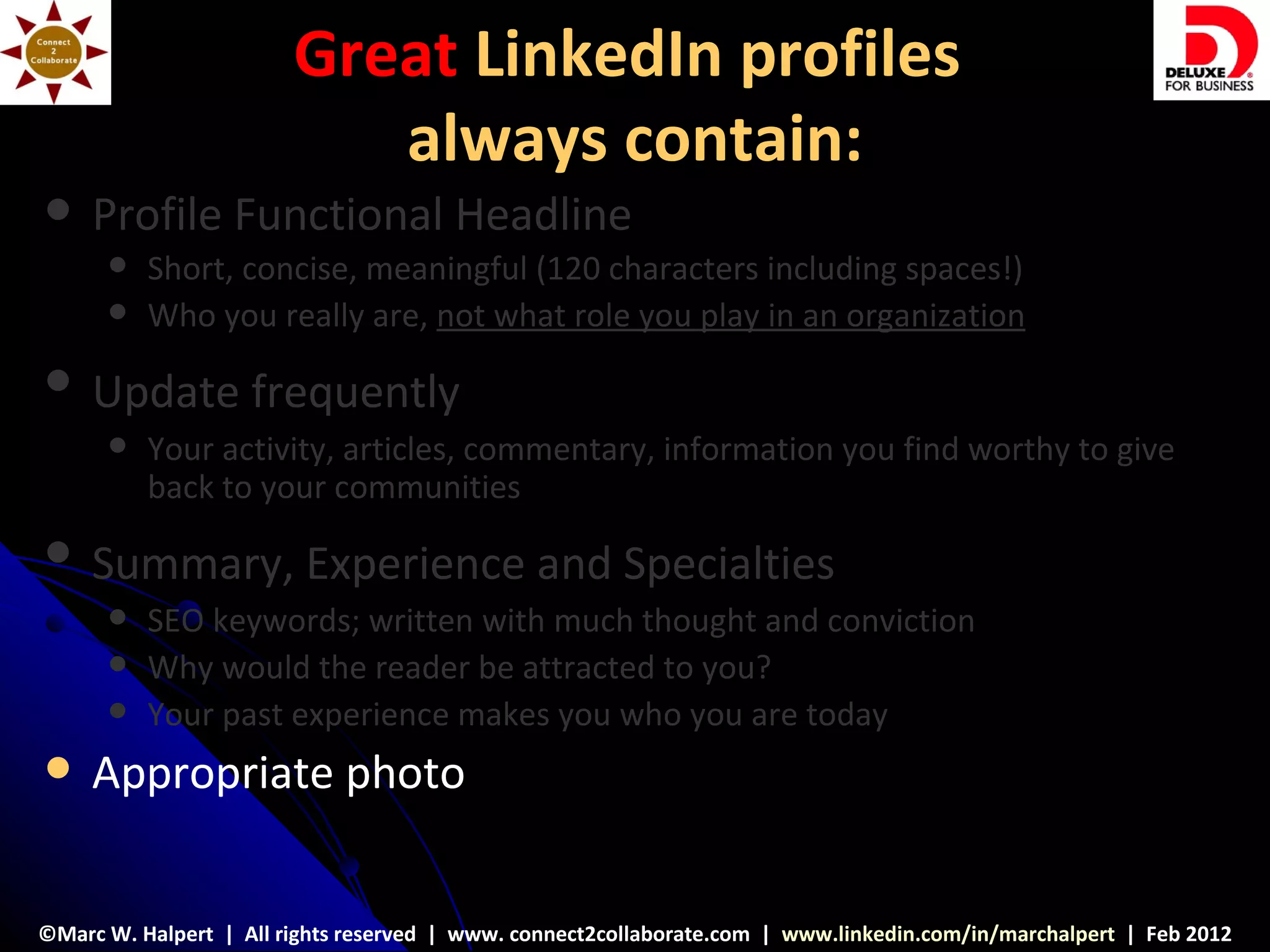 Great LinkedIn profiles
                           always contain:
    Profile Functional Headline
         Short, concise, meaningful (120 characters including spaces!)
         Who you really are, not what role you play in an organization
    Update frequently
         Your activity, articles, commentary, information you find worthy to give
          back to your communities
    Summary, Experience and Specialties
         SEO keywords; written with much thought and conviction
         Why would the reader be attracted to you?
         Your past experience makes you who you are today
    Appropriate photo


©Marc W. Halpert | All rights reserved | www. connect2collaborate.com | www.linkedin.com/in/marchalpert | Feb 2012
 