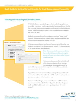 To learn more about social media, visit us at:
www.ConstantContact.com/SocialMediaResources
10
Quick Guide to Getting Started: LinkedIn for Small Businesses and Nonprofits
BEST PRACTICES GUIDE | SOCIAL MEDIA
Making and receiving recommendations
With LinkedIn, you can ask colleagues, clients, and other people in your
network to you endorse you through LinkedIn Recommendations. Kind of
like a reference letter, recommendations reinforce your professional identity
online. Thankfully, LinkedIn makes it easy to request recommendations
and return the favor.
LinkedIn recommendations from colleagues constitute “Social Proof.”
Someone else has vouched that you are, indeed, good at your job and can
deliver results if they get into business with you.
Writing recommendations for others can be powerful and show that your
LinkedIn presence isn’t just about promoting yourself, it’s about being part
of the overall network of professionals.  
Note:  If someone asks for a recommendation,
but you don’t feel comfortable endorsing this
person, be honest, but polite in telling him you
would rather not.
To recommend someone, click on Profile and
select Recommendations.  From this page
you can manage recommendations you’ve
received from your connections, request recommendations, and make
recommendations for others.  
If you’d like someone to recommend you, find a position you’d like to be
endorsed for and click “Ask to be endorsed.” Then select a colleague from
your current or past position to endorse you.  
To recommend a colleague, search for him by name, and then write a
recommendation. Try to be detailed and specific. How does this person
really excel? Did he help you to solve a specific problem?  How is he
unique?
 