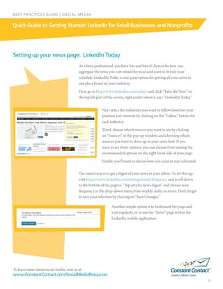 To learn more about social media, visit us at:
www.ConstantContact.com/SocialMediaResources
11
Quick Guide to Getting Started: LinkedIn for Small Businesses and Nonprofits
BEST PRACTICES GUIDE | SOCIAL MEDIA
As a busy professional, you have lots and lots of choices for how you
aggregate the news you care about the most and want to fit into your
schedule. LinkedIn Today is one great option for getting all your news in
one place based on your industry
First, go to http://www.linkedin.com/today/ and click “Take the Tour” in
the top left part of the screen, right under where it says “LinkedIn Today.”
Setting up your news page: LinkedIn Today
Next select the industries you want to follow based on your
position and interests by clicking on the “Follow” button for
each industry.
Third, choose which sources you want to see by clicking
on “Sources” in the pop-up window and choosing which
sources you want to show up in your news feed. If you
want to see fewer options, you can choose from among the
recommended options on the right hand side of your page.
Finally you’ll want to choose how you want to stay informed.
The easiest way is to get a digest of your news in your inbox. To set this up,
visit https://www.linkedin.com/settings/email-frequency and scroll down
to the bottom of the page to “Top articles news digest” and choose your
frequency in the drop-down menu from weekly, daily, or never. Don’t forget
to save your selection by clicking on “Save Changes.”
Another simple option is to bookmark the page and
visit regularly, or to use the “News” page within the
LinkedIn mobile application.
 