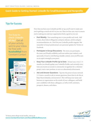 To learn more about social media, visit us at:
www.ConstantContact.com/SocialMediaResources
12
Quick Guide to Getting Started: LinkedIn for Small Businesses and Nonprofits
BEST PRACTICES GUIDE | SOCIAL MEDIA
Now that you have your LinkedIn profile set up, you’ll want to make sure
you’re getting as much out of it as you can. Here are four easy ways to ensure
you’re making you and your organization look as good as you can:
•	 Post Weekly: Post something new to your profile each week. Add
events, share links to blog posts and press releases, ask for and give
recommendations, etc. Don’t let your LinkedIn profile stagnate. But
remember to keep it professional; save personal updates for Twitter or
Facebook.
•	 Participate in Group Discussions:  The more you participate,
the more you’ll build credibility and trust within your industry and
specicialty. If you’re contributing valuable content, soon you’ll be seen
as an expert among by your peers.
•	 Keep Your LinkedIn Profile Up to Date: At least once every 3–4
months you should update your LinkedIn Profile, and certainly every
time you receive an award or community recognition for a volunteer
project, start a new position, or earn an educational achievement.
•	 Ask and Answer Questions: Tap into the power of your network
2–3 times a month to ask or answer questions (learn how to do this at
http://learn.linkedin.com/answers/). This will keep your name and
business or organization on the minds of your colleagues, and build
your credibility with those colleagues, as well as with customers,
prospects, donors, and others.
Tips for Success
Too busy to
check LinkedIn
all day? Get all
of your activity
sent to your inbox
for free with
NutshellMail from
Constant Contact
 