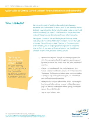 To learn more about social media, visit us at:
www.ConstantContact.com/SocialMediaResources
2
Quick Guide to Getting Started: LinkedIn for Small Businesses and Nonprofits
BEST PRACTICES GUIDE | SOCIAL MEDIA
Whenever the topic of social media marketing is discussed,
Facebook and Twitter seem to attract most of the attention. While
LinkedIn may not get the digital ink of its social media peers, it’s still
worth considering because it’s a social network for professionals,
without the games and distractions of many other networks.
Simply put, LinkedIn is the world’s largest professional online
network, with more than 100 million members in more than 200
countries. Think of it as your local Chamber of Commerce, your
entire rolodex, and an ongoing networking event all rolled into
one. In short, if you are a professional person, you should be on
LinkedIn in some form, because it allows you to:
•	 Demonstrate expertise through the content you post in the
site’s Answers section. Scroll through open questions posed
by others on the site and answer those that fall in your area of
expertise.
•	 Connect with professionals like you in the Groups area.
Groups are discussion forums centered on a topic or industry.
You can use the Groups area to share ideas with peers, pick up
a few tips to help your organization grow, and connect with
people who share similar passions.
•	 Help your search engine optimization efforts. Search engines
love inbound links, and your personal profile and company
page can both link back to your website, giving you a higher
rank in the world of Google.
•	 Stay on top of industry news.
What Is LinkedIn?
Too busy to
check LinkedIn
all day? Get all
of your activity
sent to your inbox
for free with
NutshellMail from
Constant Contact.
 