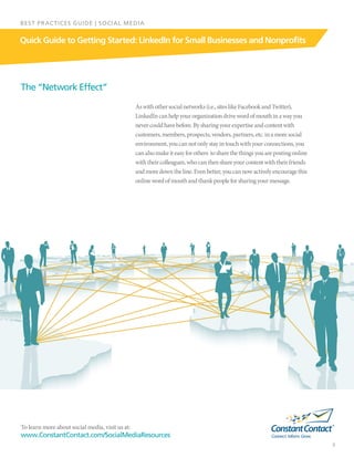 To learn more about social media, visit us at:
www.ConstantContact.com/SocialMediaResources
3
Quick Guide to Getting Started: LinkedIn for Small Businesses and Nonprofits
BEST PRACTICES GUIDE | SOCIAL MEDIA
Aswithothersocialnetworks(i.e.,siteslikeFacebookandTwitter),
LinkedIncanhelpyourorganizationdrivewordofmouthinawayyou
nevercouldhavebefore.Bysharingyourexpertiseandcontentwith
customers,members,prospects,vendors,partners,etc.inamoresocial
environment,youcannotonlystayintouchwithyourconnections,you
canalsomakeiteasyforothers  tosharethethingsyouarepostingonline
withtheircolleagues,whocanthenshareyourcontentwiththeirfriends
andmoredowntheline.Evenbetter,youcannowactivelyencouragethis
onlinewordofmouthandthankpeopleforsharingyourmessage.
The “Network Effect”
 