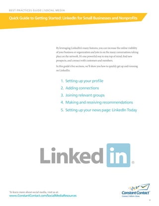 To learn more about social media, visit us at:
www.ConstantContact.com/SocialMediaResources
4
Quick Guide to Getting Started: LinkedIn for Small Businesses and Nonprofits
BEST PRACTICES GUIDE | SOCIAL MEDIA
ByleveragingLinkedIn’smanyfeatures,youcanincreasetheonlinevisibility
ofyourbusinessororganizationandjoininonthemanyconversationstaking
placeonthenetwork.It’sonepowerfulwaytostaytopofmind,findnew
prospects,andconnectwithcustomersandmembers.
Inthisguide’sfivesections,we’llshowyouhowtoquicklygetupandrunning
onLinkedIn:
1.	 Setting up your profile
2.	 Adding connections
3.	 Joining relevant groups
4.	 Making and receiving recommendations
5.	 Setting up your news page: LinkedIn Today
 