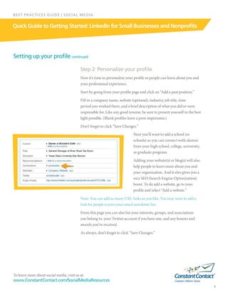 To learn more about social media, visit us at:
www.ConstantContact.com/SocialMediaResources
6
Quick Guide to Getting Started: LinkedIn for Small Businesses and Nonprofits
BEST PRACTICES GUIDE | SOCIAL MEDIA
Setting up your profile continued
Step 2: Personalize your profile
Now it’s time to personalize your profile so people can learn about you and
your professional experience.
Start by going from your profile page and click on “Add a past position.”
Fill in a company name, website (optional), industry, job title, time
period you worked there, and a brief description of what you did or were
responsible for. Like any good resume, be sure to present yourself in the best
light possible. (Blank profiles leave a poor impression.)
Don’t forget to click “Save Changes.”
Next you’ll want to add a school (or
schools) so you can connect with alumni
from your high school, college, university,
or graduate program.
Adding your website(s) or blog(s) will also
help people to learn more about you and
your organization. And it also gives you a
nice SEO (Search Engine Optimization)
boost. To do add a website, go to your
profile and select “Add a website.”
Note: You can add as many URL links as you like. You may want to add a
link for people to join your email newsletter list.
From this page you can also list your interests, groups, and associations
you belong to, your Twitter account if you have one, and any honors and
awards you’ve received.
As always, don’t forget to click “Save Changes.”
 