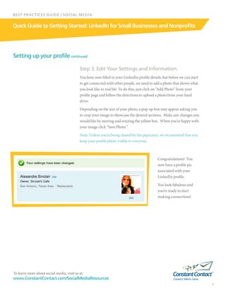 To learn more about social media, visit us at:
www.ConstantContact.com/SocialMediaResources
7
Quick Guide to Getting Started: LinkedIn for Small Businesses and Nonprofits
BEST PRACTICES GUIDE | SOCIAL MEDIA
Setting up your profile continued
Step 3: Edit Your Settings and Information.
You have now filled in your LinkedIn profile details, but before we can start
to get connected with other people, we need to add a photo that shows what
you look like in real life. To do this, just click on “Add Photo” from your
profile page and follow the directions to upload a photo from your hard
drive.
Depending on the size of your photo, a pop-up box may appear asking you
to crop your image to showcase the desired sections.  Make any changes you
would like by moving and resizing the yellow box.  When you’re happy with
your image click “Save Photo.”
Note: Unless you’re being chased by the paparazzi, we recommend that you
keep your profile photo visible to everyone.
Congratulations!  You
now have a profile pic
associated with your
LinkedIn profile.
You look fabulous and
you’re ready to start
making connections!
 