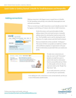 To learn more about social media, visit us at:
www.ConstantContact.com/SocialMediaResources
8
Quick Guide to Getting Started: LinkedIn for Small Businesses and Nonprofits
BEST PRACTICES GUIDE | SOCIAL MEDIA
Making connections is the biggest reason to spend time on LinkedIn.
It’s like attending a networking event without the cheap appetizers and
awkward conversation.
There are several ways to add Connections to your LinkedIn account. Start
by logging in and clicking on Contacts, then click on Add Connections.
On the first screen, you’re given the option of either
adding contacts from your email account, or manually
adding contacts by entering their email accounts in the
box. You’ll probably want to start by entering the email
addresses of a couple contacts and click Send Invitations.
Next you should click on the second tab, “Colleagues.”
This screen will show you people you might have worked
with at different companies or organizations in the past
based on information you provided when you created your
profile.
Adding connections
To make more connections you
may also want to add “Classmates”
(people you might have gone to
school with, based on information
found in your profile) and see if there
are other people on the site who you
may know (click on the “People You
May Know” tab).
As you add connections, you’ll see
your network grow exponentially.
Even adding just a few connections to your current network can link you
to tens of thousands of professionals.
 