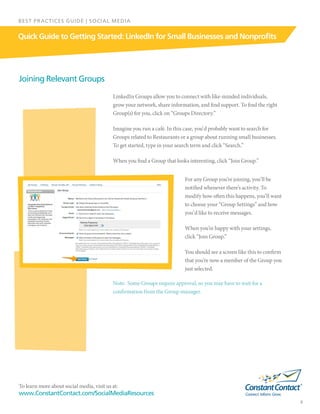 To learn more about social media, visit us at:
www.ConstantContact.com/SocialMediaResources
9
Quick Guide to Getting Started: LinkedIn for Small Businesses and Nonprofits
BEST PRACTICES GUIDE | SOCIAL MEDIA
Joining Relevant Groups
LinkedIn Groups allow you to connect with like-minded individuals,
grow your network, share information, and find support. To find the right
Group(s) for you, click on “Groups Directory.”
Imagine you run a café. In this case, you‘d probably want to search for
Groups related to Restaurants or a group about running small businesses.
To get started, type in your search term and click “Search.”
When you find a Group that looks interesting, click “Join Group.”
For any Group you’re joining, you’ll be
notified whenever there’s activity. To
modify how often this happens, you’ll want
to choose your “Group Settings” and how
you’d like to receive messages.
When you’re happy with your settings,
click “Join Group.”
You should see a screen like this to confirm
that you’re now a member of the Group you
just selected.
Note:  Some Groups require approval, so you may have to wait for a
confirmation from the Group manager.
 