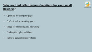 Why use LinkedIn Business Solutions for your small
business?
• Optimize the company page
• Professional networking space
• Space for promoting and marketing
• Finding the right candidates
• Helps to generate massive leads
 