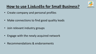 How to use LinkedIn for Small Business?
• Create company and personal profiles
• Make connections to find good quality leads
• Join relevant industry groups
• Engage with the newly acquired network
• Recommendations & endorsements
 