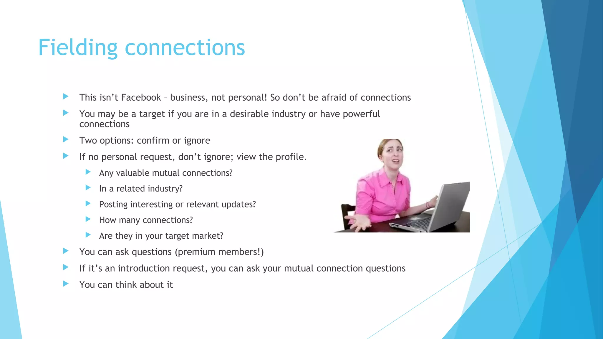 Fielding connections


This isn’t Facebook – business, not personal! So don’t be afraid of connections



You may be a target if you are in a desirable industry or have powerful
connections



Two options: confirm or ignore



If no personal request, don’t ignore; view the profile.


Any valuable mutual connections?



In a related industry?



Posting interesting or relevant updates?



How many connections?



Are they in your target market?



You can ask questions (premium members!)



If it’s an introduction request, you can ask your mutual connection questions



You can think about it

 