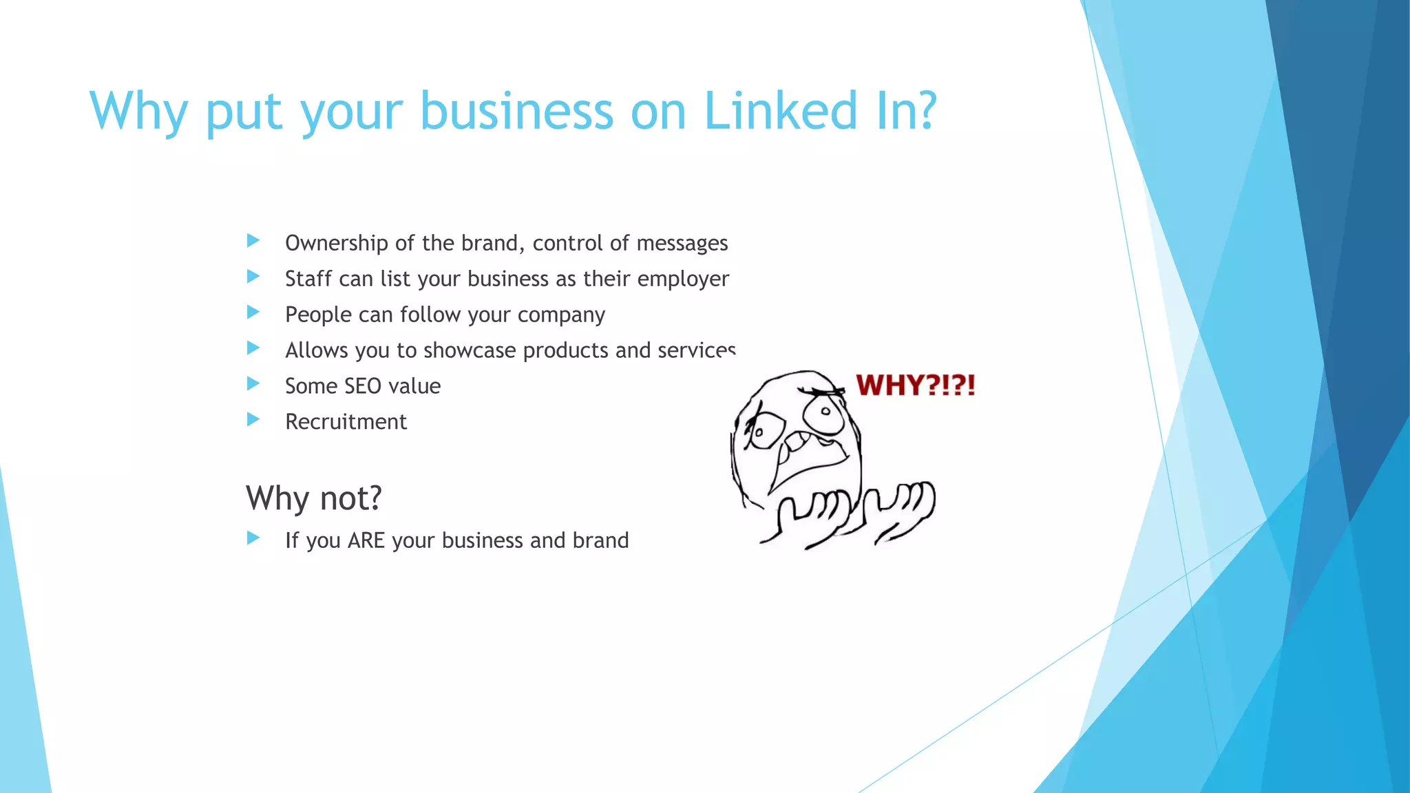 Why put your business on Linked In?


Ownership of the brand, control of messages



Staff can list your business as their employer



People can follow your company



Allows you to showcase products and services



Some SEO value



Recruitment

Why not?


If you ARE your business and brand

 