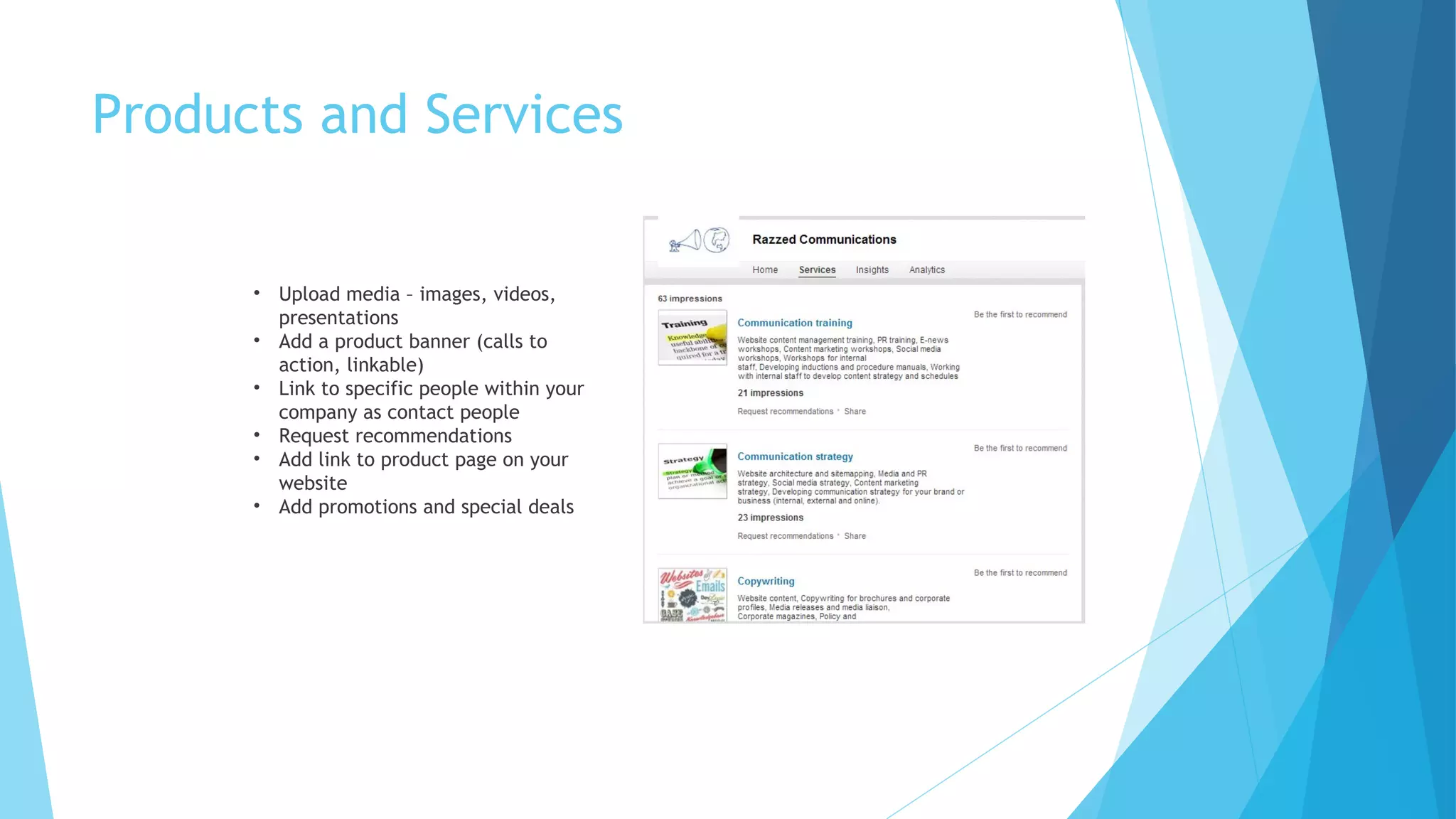 Products and Services

• Upload media – images, videos,
presentations
• Add a product banner (calls to
action, linkable)
• Link to specific people within your
company as contact people
• Request recommendations
• Add link to product page on your
website
• Add promotions and special deals

 