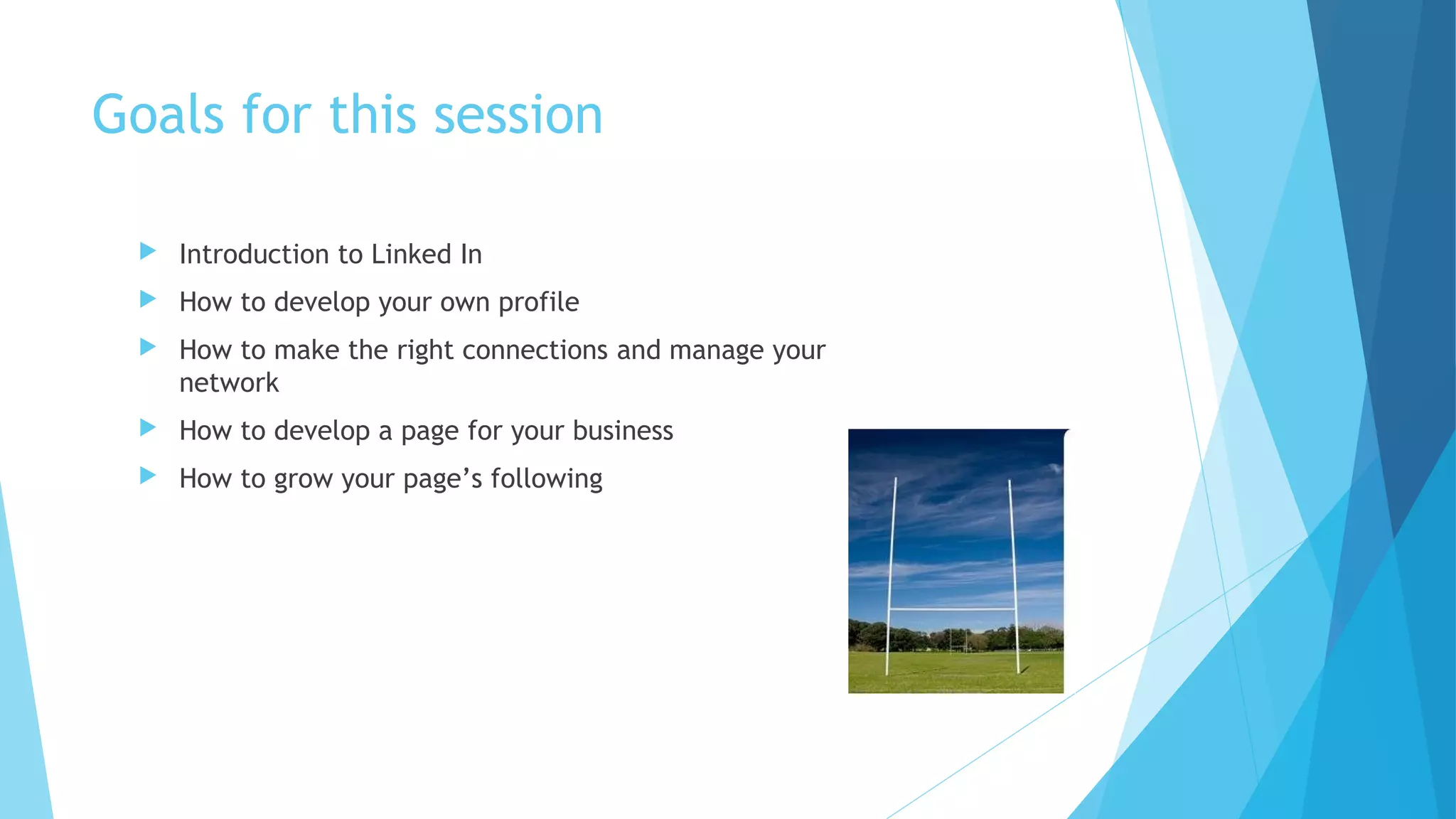Goals for this session


Introduction to Linked In



How to develop your own profile



How to make the right connections and manage your
network



How to develop a page for your business



How to grow your page’s following

 