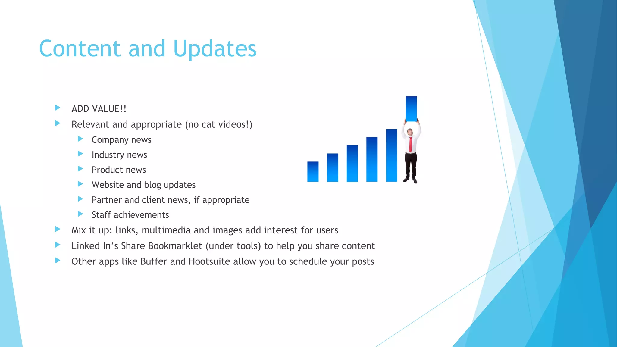 Content and Updates


ADD VALUE!!



Relevant and appropriate (no cat videos!)


Company news



Industry news



Product news



Website and blog updates



Partner and client news, if appropriate



Staff achievements



Mix it up: links, multimedia and images add interest for users



Linked In’s Share Bookmarklet (under tools) to help you share content



Other apps like Buffer and Hootsuite allow you to schedule your posts

 