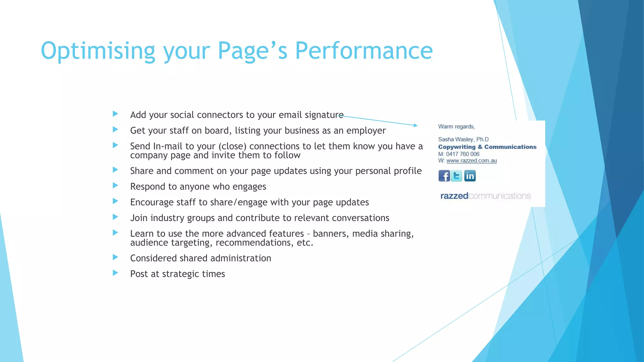 Optimising your Page’s Performance


Add your social connectors to your email signature



Get your staff on board, listing your business as an employer



Send In-mail to your (close) connections to let them know you have a
company page and invite them to follow



Share and comment on your page updates using your personal profile



Respond to anyone who engages



Encourage staff to share/engage with your page updates



Join industry groups and contribute to relevant conversations



Learn to use the more advanced features – banners, media sharing,
audience targeting, recommendations, etc.



Considered shared administration



Post at strategic times

 