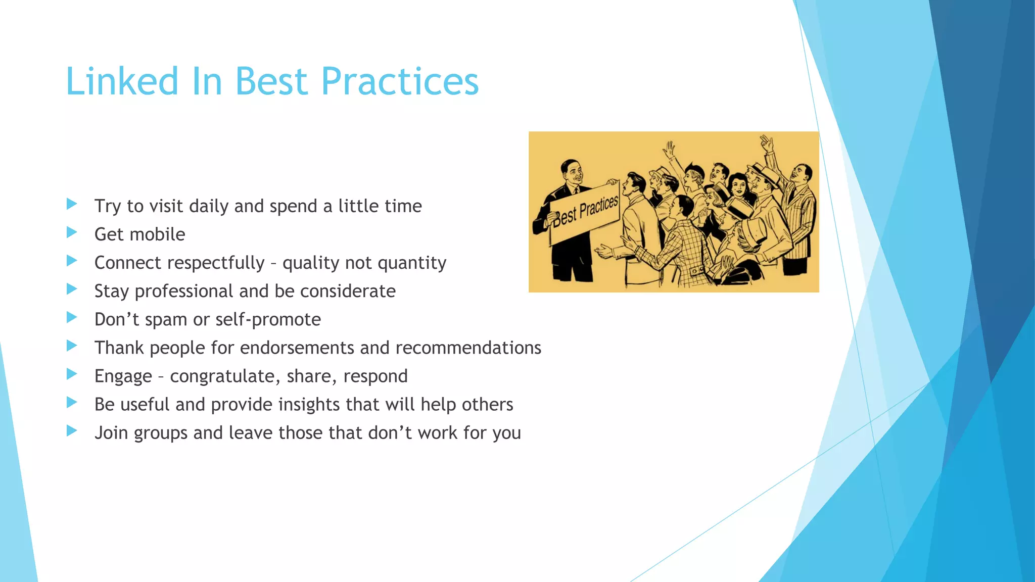 Linked In Best Practices


Try to visit daily and spend a little time



Get mobile



Connect respectfully – quality not quantity



Stay professional and be considerate



Don’t spam or self-promote



Thank people for endorsements and recommendations



Engage – congratulate, share, respond



Be useful and provide insights that will help others



Join groups and leave those that don’t work for you

 
