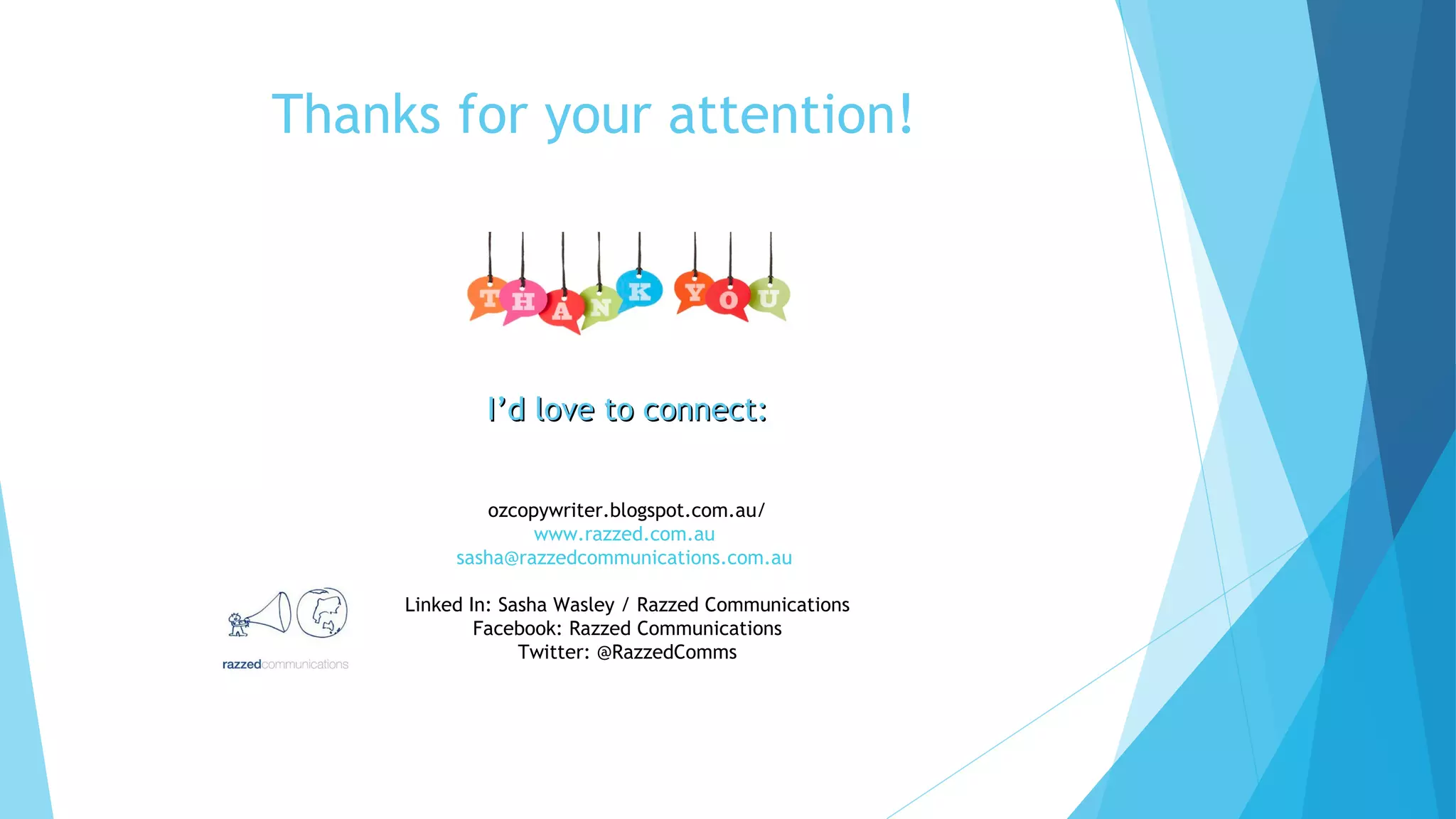 Thanks for your attention!

I’d love to connect:
ozcopywriter.blogspot.com.au/
www.razzed.com.au
sasha@razzedcommunications.com.au
Linked In: Sasha Wasley / Razzed Communications
Facebook: Razzed Communications
Twitter: @RazzedComms

 