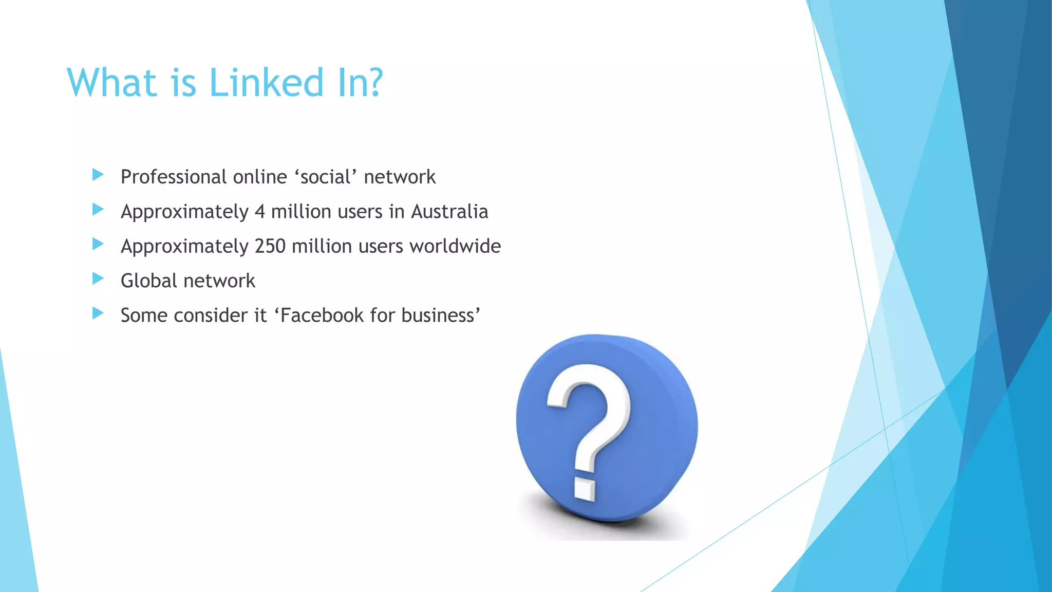 What is Linked In?


Professional online ‘social’ network



Approximately 4 million users in Australia



Approximately 250 million users worldwide



Global network



Some consider it ‘Facebook for business’

 