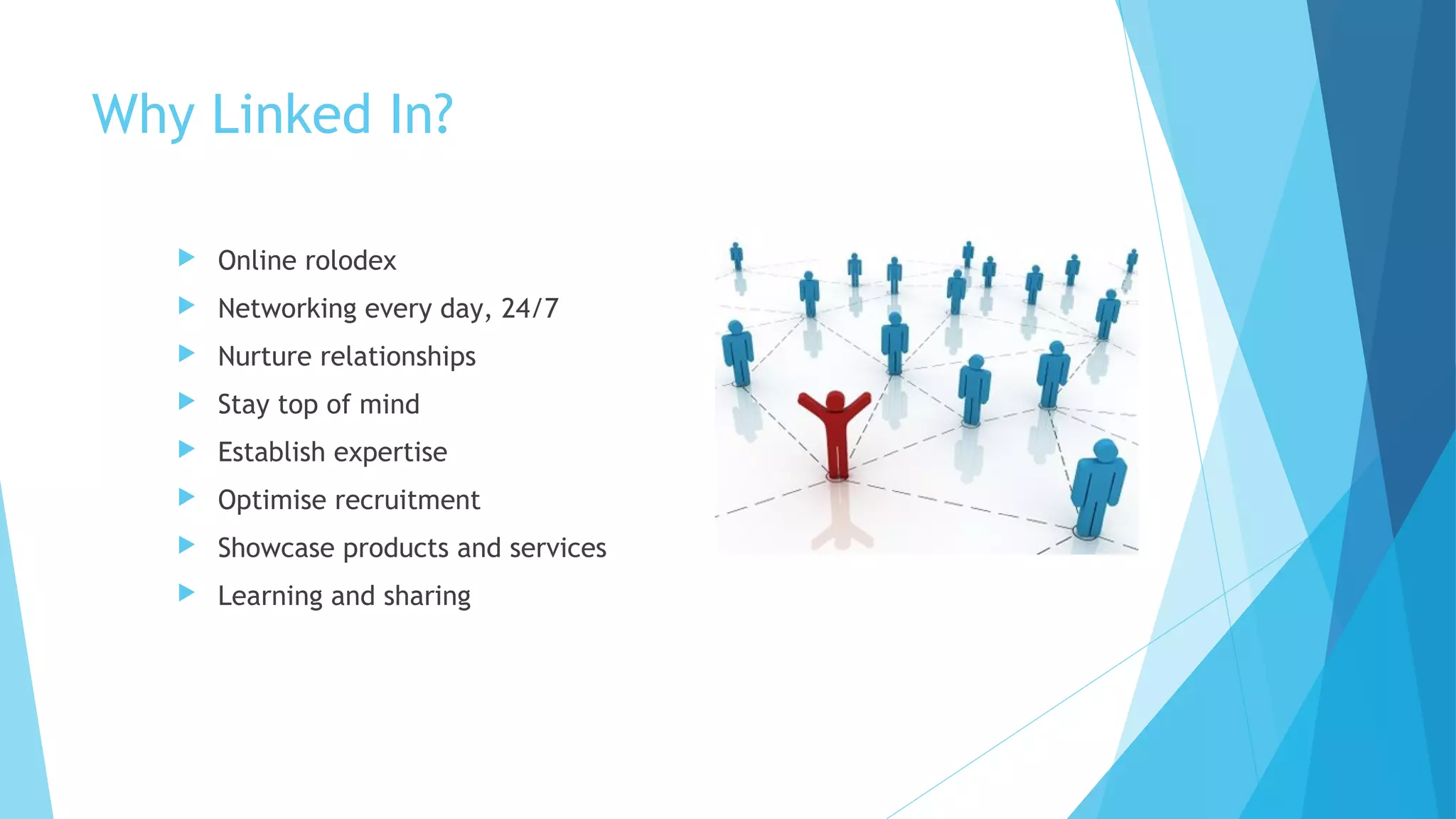 Why Linked In?


Online rolodex



Networking every day, 24/7



Nurture relationships



Stay top of mind



Establish expertise



Optimise recruitment



Showcase products and services



Learning and sharing

 