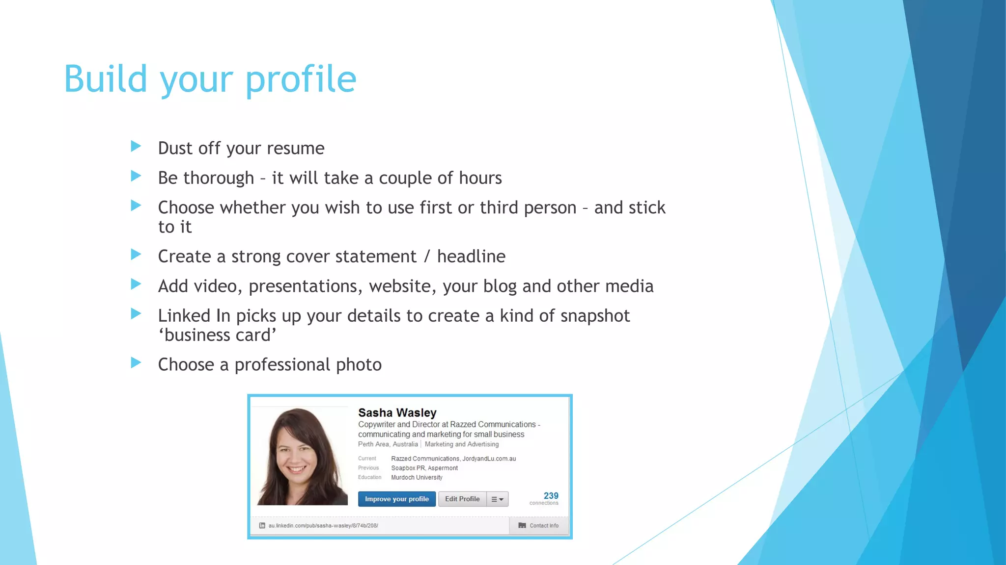 Build your profile


Dust off your resume



Be thorough – it will take a couple of hours



Choose whether you wish to use first or third person – and stick
to it



Create a strong cover statement / headline



Add video, presentations, website, your blog and other media



Linked In picks up your details to create a kind of snapshot
‘business card’



Choose a professional photo

 